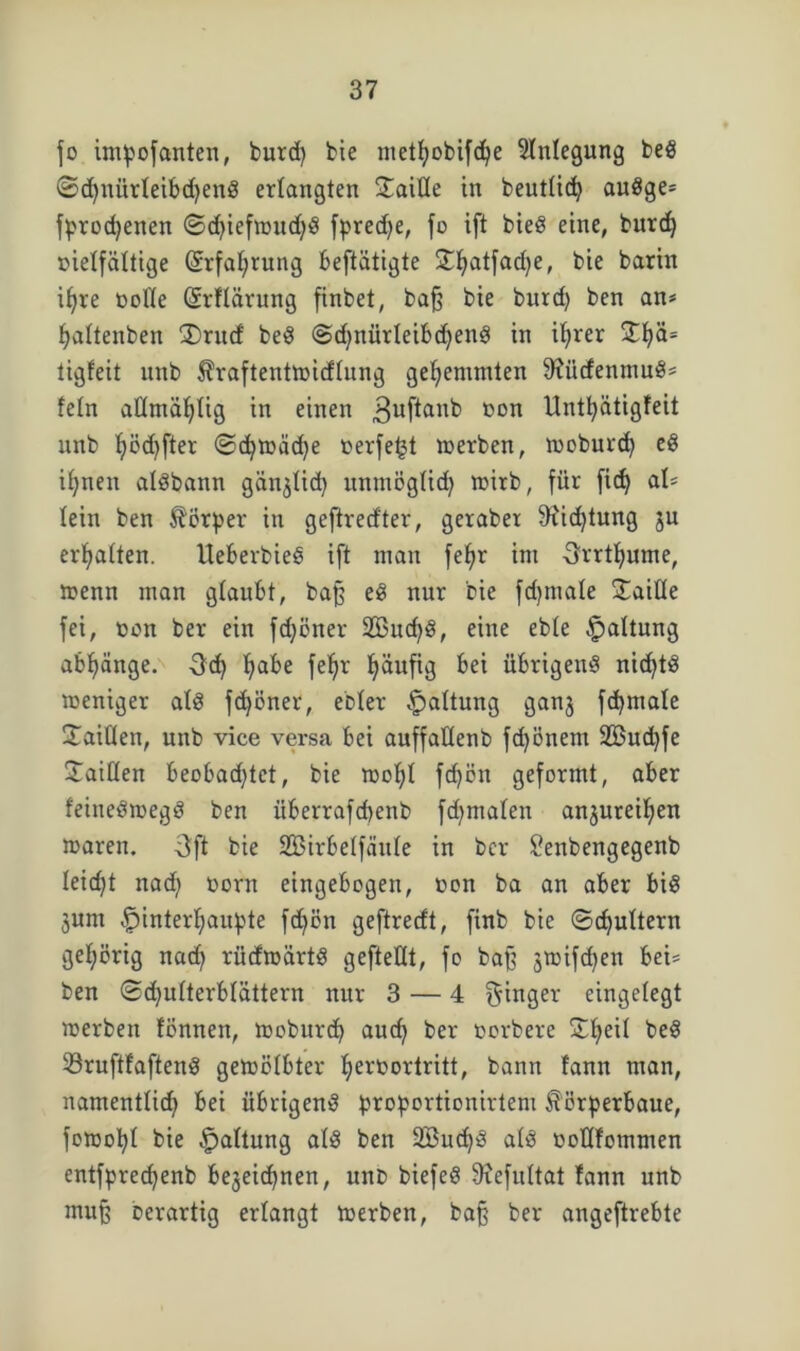 fo impofctnten, burd) bie metfyobifdje Anlegung beS ©d)nürleibd)enS erlangten SaiHe in beutlid) auSge* fprodjenen ©d)iefwitd)S fpredje, fo ift bieS eine, burd) vielfältige (£rfal)rung beftätigte £f)atfad)e, bie barin ifjre volle (Srflärung finbet, baß bie burd) ben an* fjaltenben £)ru<f beS <Sd)nürleibd)enS in iljrer 5tf)ä* tigfeit unb ^raftentwidlnng gehemmten SfitcfenmuS* fein altmäf)tig in einen 3uf^an^ 1)00 Untfyätigfeit unb l)öd)fter ©d)Wad)e verfemt werben, woburd) eS ifyneit alSbann gan^lid) unmöglich wirb, für fid) al* lein ben Körper in geftred'ter, gerabet 9iid)tung ju erhalten. IteberbieS ift man fefjr int Srrtfyume, wenn man glaubt, baß eS nur bie fdjmale Taille fei, von ber ein fd)öner 2Bud)S, eine eble Haltung abf)änge. -öd) I)abe fel)r l)aufig bei übrigens nid)tS weniger als fdjöner, ebler §altung ganj fdjmale Xaitlen, unb vice versa bei auffallenb fd)önent 2Bud)fe Jaillen beobad)tct, bie wol)l fd)ön geformt, aber feineSwegS ben iiberrafcbenb fd)malen anjureiljen waren. 3ff bie Sßirbelfäule in ber £enbengegenb leid)t nad) vorn eingebogen, von ba an aber bis junt £>interl)aupte fd)ön geftrecft, finb bie ©d)ultern gehörig nad) rücfwärtS gefteflt, fo baß jwifcfyen bei* ben ©d)ulterblättern nur 3 — 4 Ringer eingelegt werben fönnen, woburd) au cf) ber vorbere Streit beS 23ruftfaftenS gewölbter I)ervortritt, bann fann man, namentlid) bei übrigens proportionalem $örperbaue, fowobl bie Haltung als ben 2Bud)S als voltfommen entfprecfyenb bejeidjnen, unt> biefeS ÜHefultat fann unb muß Derartig erlangt werben, baß ber angeftrebte