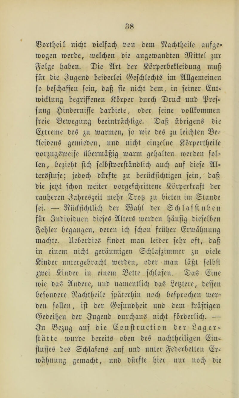 SBortfyetl nid)t oielfad) trnit bem 9?ad)tl)eile aufge* mögen merbe, meldjen bie angemanbten Mittel jur $o!ge I;a6en. 2)ie Strt ber Äörperbefleibung muß für bie Ougenb betberiet @efd)Ied)tS tut Allgemeinen fo befdjaffen fein, baff fie ntd>t bem, in feiner (Snt= mid'Iung begriffenen Körper burd) 3)rud unb i|3ref= futtg fpinberniffe barbiete, ober feine üottfomnten freie 23emegung beeinträchtige. 2) aß übrigens bie (Sjrtreme beS ju marinen, fo mie beS ju leidjten 33e= fleibenS gemieben, unb nicht einzelne ^örpertheile oorjugStoeife übermäßig marnt gehalten roerben fot= len, bezieht fid) felbftoerftänblid) and) auf biefe 211= terSftufe; jebod) bürfte 31t berüdßdjtigen fein, baß bie jet3t fdjon meiter oorgefcprittene Äörperfraft ber rauheren OaI)reS3eit mel)r ©roß 3U bieten int ©tanbe fei. — fftücffidjtlid) ber 2BaI)I ber ©cfylafftuben für Onbitoibuen biefeS Altert merben häufig biefelben f^ehber begangen, bereu id) fd)ott früher (Ermahnung machte. UeberbieS finbet man leiber feb;r oft, baß in einem nidjt geräumigen ©d)Iaf3immer 31t oiele Sinber untergebracht merben, ober man läßt felbft 3mei $inber in einem 23ette fdjlafen. 3)aS (Sine mie baS Aitbere, unb namentlich baS Sefjtere, beffen befonbere 9?ad)theüe fpäterljin nod) befprodten mer= ben foden, ift ber ©efunbljeit unb bem fräftigen ©ebenen ber Ougenb burdjauS nicht förberlid). — On Se3ug auf bie (Souftruction ber Sag er = ftätte mürbe bereits oben beS itad)theiligen (Siit= ftuffeS beS ©djlafenS auf unb unter Oeberbetten (Sr= mähnuug gemacht, unb bürfte hiev nur nod) bie
