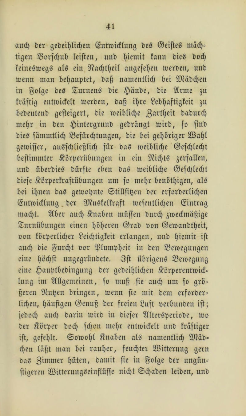 aud) bet gebeil)lid)en (Sntmidlung bed ©eifted tuäd)- tigen $Borfd)ub leiften, unb fjiemit !ann bied bod) tcinedtoegd ald ein -J?ad)tljeil angefefyeu merben, unb menn man behauptet, baß namentlid) bet ÜJtäbcben in $olge bed turnend bie £>änbe, bie Ültnte ju fräftig entmidelt roerben, baß iljre £ebl)aftigfeit ju bebeutenb gefteigert, bie toeiblidje 3artf)eit babutd) me^r in ben Jpintergrunb gebrängt mirb, fo finb bied fämmtlid) 53efürd)tungen, bie bei gehöriger 2öal)l gemiffer, audfd)ließlid) für bad meiblidje ®efd)led)t beftimmter fö’örperübungen in ein 9?id)td jerfallen, unb überbied büvfte eben bad meibtidje ©efd)led)t biefe ^örperfraftübungeit um fo melfr benötigen, ald bei iljnen bad gemopnte ©tillfi^en bet erforberlidjen (Sntmidlung . ber äftudfell'raft toefentlidjen (Eintrag ntad)t. 5lber aud) Knaben rnüffen burd) ^medmaßige Turnübungen einen Ijöfjeren ©rab oon ©emanbtfyeit, oon förperlid)er $?eid)tigfeit erlangen, unb £;iemit ift aud) bie $urd)t t>or fßlumpljeit in ben Beilegungen eine f)öd)ft ungegriinbete. Oft übrigend Bewegung eine |)auptbebingung ber gebeil)lid)eit $brperentroid= lung im Allgemeinen, fo muß fie aud) um fo grö- ßeren 9?u^en bringen, wenn fie mit bent erforber* lieben, häufigen ©enuß ber freien £uft oerbunben ift; jebod) aud) barin wirb in biefer Alterdperiobe, wo ber Körper bod) fd)ott ntefyr entwidett unb triftiger ift, gefehlt. ©owof)l Knaben ald namentlid) 2T?äb= d)en laßt man bei rauher, feud)ter Söitterung gern bad 3immer l)üten, bamit fie in $olge ber ungitn* ftigeren TBitterungöeinfliiffe nid)t ©cbaben leiben, unb