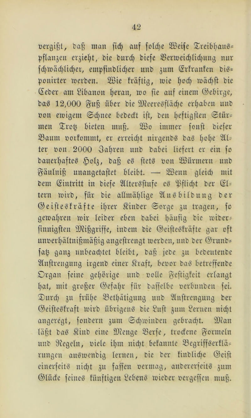 nergißt, baß man fid> auf fotdje Steife S^retb^auÖ= pftanjeu eqiefyt, bie burd) biefe Sermeidjlidjung nur fd)toäd;licher, empfinblicher unb jum ©rfranfen bid= pouirter merben. 2Bie fräftig, wie t)od) mäd)ft bie ©eher am Libanon f>erait, mo fie auf einem ©ebirge, bad 12,000 guß über bie 9)?eeredfläd)e ergaben unb non einigem ©d^nee bebecft ift, ben l;eftigfteu ©tür= men Orcl3 bieten muß. 2öo immer fonft biefer Saum norfommt, er erreicht nirgenbd bad h°he ‘äU ter non 2000 -3at)ren unb babei liefert er ein fo bauerhafted §013, baß ed ftetd non SBürmern unb ^äulniß unangetaftet bleibt. — 2Benn gteid) mit bem (Eintritt in biefe Sllterdftufe ed •ßffidjt ber &U tern tnirb, für bie aftmä^tige Sludbilbung ber ©e iftedf räfte ihrer St'inber ©orge §u tragen, fc gemalten mir teiber eben babei häufig bie miber* finnigften Mißgriffe, inbem bie ©eiftedfräfte gar oft unnerhältnißmäßig angeftrengt merben, unb ber ©runb* faf3 ganj unbead)tet bleibt, baß jebe 51t bebeutenbc Stnftreitgung irgenb einer $haft, benor bad betreffenbe Organ feine gehörige unb oofte geftigfeit erlangt hat, mit großer ©efatjr für baffetbe nerbunben fei. Ourd) 311 frühe Setljätiguttg unb Slnftrengung ber ©eiftedfraft mirb übrigend bie Sufi jum Sernen nicht angeregt, fonbent 3unt ©diminbeu gebracht. üD?an läßt bad £inb eine -Dcenge Serfe, trodene Formeln unb Siegeln, niete ihm nicht bekannte Segriffderfla* rungen audmenbig lernen, nie ber finblidje ©eift einerfeitd nicht 311 faffen nermag, anbererfeitd 311m ©lüde feined fünftigen Sehend mieber nergeffen muß.