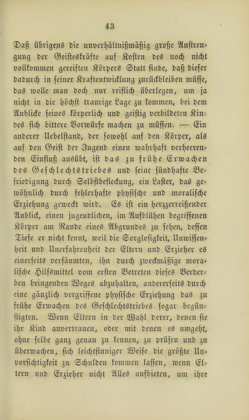 Daß übrigend bie unverhältnismäßig große 2lnftren= gung ber ©eiftedfräfte auf Soften beö nod) nid)t öottfomtnen gereiften $örperd (Statt fiitbe, baß biefer baburd) in feiner ^raftenttoidlung guriidbleiben müffe, bad roofle man bod) nur reiflich überlegen, um ja nid)t in bie fyödjft traurige £agc 31t fomnien, bei beut iilnblide feined förperlid) unb geiftig »erbilbeten $in; bed fid) bittere SBormürfe machen gu müffen. — (Sin anberer Uebelftanb, ber fomofd auf ben Körper, ald auf beu ©eift ber Ougenb einen mahrhaft verheeren^ ben (Einfluß aitdübt, ift bad 31t frühe (Sr machen bed ©efd)led)tdtriebed unb feine fünbl)afte 33e* friebigung burcb ©elbftbefledung, ein Safter, bad ge* mühnlid) burd) fehlerhafte p>hi?ftfd?e unb moralifdje (Srgieljung gemedt mirb. (Ed ift ein Ijerggerreißenber 2lnblid, einen fugenblichen, im Aufblühen begriffenen Körper aut 9fanbe cined Slbgruttbed 311 fehen, beffen ©iefe er nid>t fennt, meil bie ©orglofigfeit, Unmiffen* heit unb Unerfahrenheit ber (Eltern unb (Erzieher ed einerfeitd »erfäumten, ihn burd) gmedtnäßige ntora* lifdie ^ilfdmittel »011t erften ^Betreten Diefed ^Berber* ben bringenben SBeged abgul)alten, anbererfeitd burd) eine ganglid) »ergriffene pl)t)fifd)e Ziehung bad 3U frühe (Srmadicn bed ©efd)led)tdtriebed fogar begüit* fügten. Üßenn (Eltern in ber 2öaf)l berer, benen fie ihr Äinb anvertrauen, ober mit benen ed umgeht, ohne felbe gang genau 31t lenneu, 31t prüfen unb gu i’ibermad)en, fid) leidjtfinniger SBeife bie größte Un= »orfid)tigfeit 311 ©dfulben fommen baffen, menn (EU lern unb (Srgiel)er nid)t 2lfled aufbieten, um il)rc
