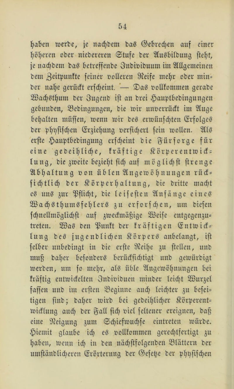 fjaben merbe, je nacfybent baS ©ebredjen auf einer Jjö^eren ober nieberereit Stufe ber 2KuSbitbung ftefyt, je nadjbent baS betreffenbe Onbiotbuum im Slttgemeinen beut 3eitpunfte feiner Dolleren Steife rneljr ober min* ber nalje gerüdt erfcfjeint. '— £>aS DoHfommen gerabe SöacfySttjum ber Ougenb ift an brei £>auptbebingungen gebitnben, 33ebingungen, bie mir unoerrücft im 2tuge bemalten müffen, menn mir beS ermünfd;ten (Srfolgeö ber pt)t)fifd)en (Er^ieljung Derftdjert fein mollen. ÜttS erfte -^auptbebingung erfdjeint bie f^ürforge für eine ge beit) tid^e, fräftige $örperentmicf = tung, bie gmeite begießt ftcf> auf mögticfyft ftrenge 2lbt;attung dou üb len Slngemö ^ nungen r ü tf = fidjtüd) ber $örf) er Gattung, bie britte rnadd eS un8 jur ‘’ßfücfyt, bie leifeften Anfänge eines 2Bad)StfyumSfef>lerS ju erforfdjen, um biefen fcfynetlmögticbft auf ^medniäftige SBeife cntgegenju= treten. 2öaS Den $unft ber fräftigen (Entmid= tung beS jug e nbtidjen Körpers aubetangt, ift fetber unbebingt in bie erfte 9ieit;e ju ftetfen, unb muf bafmr befonberS berüdfiddigt unb gemürbigt merben, um fo mefyr, atS übte ^Ingemöfynungen bei fräftig entmidelten Snbtbibuen minber leidet 2öurjet faffen unb im erften beginne aud) teidder 311 befei= tigen fiitb; batjer mirb bei gebeifdidjer $örperent= midtung aud) ber galt fid) riet fettener ereignen, ba§ eine Neigung jum ©d)iefmud)fe eintreten mürbe. £>ientit gtaube id) eS Dottfommen geredjtfevtigt ju Ijabeu, menn id) in ben nädjftfotgenben 23tättern ber umftänblid)eren (Erörterung ber ©efe^e ber pfyt)fifd)en