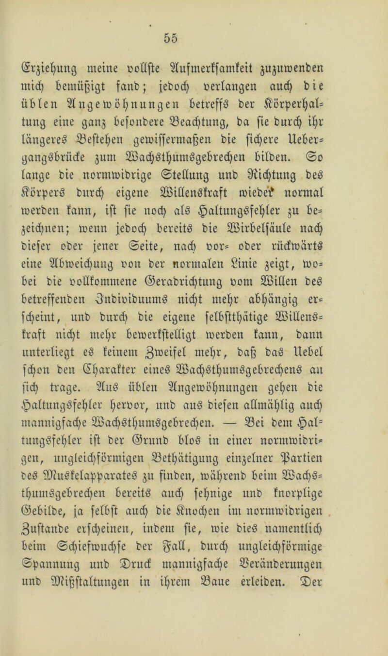©qieljung meine coflfte Slufmerffamfeit jujumenfcen mid) bemüßigt fanb; jebod) verlangen and) bie üblen SlngemÖffnungen betreffs ber $örperhal= tung eine gang befonbere Seadjtung, ba fie burch ihr längeres ißefte^en gemiffermafjen bie fidlere Ueber= gangSbritde 3um SBadjSthumSgebredjen bilben. ©o lange bie normmibrige ©teflung unb fftidjtung beS Körpers burch eigene ütBitlenSfraft miebe'f normal merben fann, ift fie nod) als Haltungsfehler ju be= 3eidjnen; wenn jebod) bereits bie SEßirbelfäule nach biefer ober jener ©eite, nad) oor= ober rücftoärtS eine Slbmeidmitg non ber normalen £inie jeigt, mo- bei bie oollfommene ©erabridjtung oom SBiüen beS betreffenben OnbitnbuumS nidjt mehr abhängig er* fdjeint, unb burch bie eigene felbftthätige 2BilXenS= traft nicht mehr bemerfftelligt merben fann, bann unterliegt eS feinem ^mcifet mehr, bafj baS liebet fdjon ben ^harafter eines SßadjSthumSgebredjenS au fich trage. SlnS üblen Singemöhnungen gelten bie Haltungsfehler hernor, unb aus biefen aHmählig aud) mannigfache 2£adjSthuntSgebre<hen. — Sei bem Hal= tungSfehler ift ber ©runb bloS in einer normtoibri* gen, ungleichförmigen Sethätigung einzelner -Partien beS äftuSfelabparateS 31t finben, mährenb beim 2Bad)S= thumSgebredjen bereits audj fehnige unb fnorpüge ©ebilbe, ja fetbft auch bie Knochen im normmibrigen 3uftanbe erfd)eineit, inbeni fie, mie bieS namentlid) beim ©^iefmud)fe ber $all, burch ungleichförmige ©pannung unb ©rud' ntannigfadje Seränberungen unb 9[RiHftaltnngen in ihrem Saue erleiben, ©er