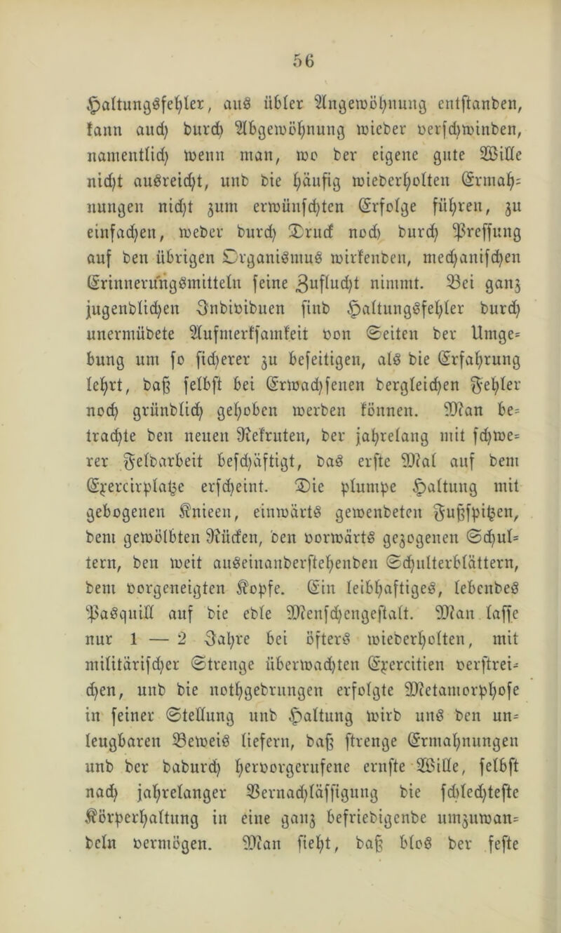 ^paltun^öfetjler, auS übler 2lngetböhnung entftanben, tann and) burd) SlbgeiuBfynung lieber berfdjtpinben, namenttid) toenn man, mo ber eigene gute 2Bitte nid)t auSreid)t, unb bie häufig mieber^olten ©rmah= nmtgen nid)t 3UI11 ermün[d)tcn ©rfotge führen, jn einfachen, meber burd) Orud nod) burd) ^reffung auf ben übrigen Organismus mirfeuben, medjanifdjen ©rinnerungSmittetu feine 3uf(ud)t nimmt. 53ei ganj jugenbtidjen Onbibibuen finb Haltungsfehler burd) unermübete 9Iufmerffamfeit bon ©eiten ber Umge= bung um fo fid)erer ju befeitigen, als bie Erfahrung Ic^rt, bafj fetbft bei ©rtoad)fenen bergteid)en $el)ler nod) grünbtid) gehoben rnerben tonnen, ftftan be= trachte ben neuen 9ief'ruten, ber jahrelang mit fd)ioe= rer g-etbarbeit befd)äftigt, baS erfte 9D?at auf bem ©jercirptafje erfd)eint. Oie plumpe Ha^tun9 m*t gebogenen $nieen, etmoärtS gemenbeten ^ußfhi^en, bem gemötbten dürfen, ben bormärtS gezogenen ©d)ut= tern, ben weit auSeiuanberftehenben ©d)ulterbtättern, bent borgeneigten $ohfe. ©in leibhaftiges, tebcnbeS fßaSquilt auf bie cbte Sftenfdjengeftatt. vDtan taffe nur 1 — 2 3al)re bei öfters toieberljotten, mit mititdrifdjer ©trenge ubern>ad)ten ©^ercitien berftreü d)en, unb bie nothgebrungen erfolgte föcetamorbhofe in feiner ©tettung unb Hutung ung t»en un^ leugbaren beweis liefern, bafj ftrenge ©rmahnungeu unb ber baburd) hei‘borgerufene ernfte 9£>itle, fetbft nach jahrelanger 53ernad)täffigung bie fd)ted)tefte föi’hert)attnng in eine ganj befriebigenbe ninjuman^ bctn bermögen. ftTJan fiet)t, baff btoS ber fefte