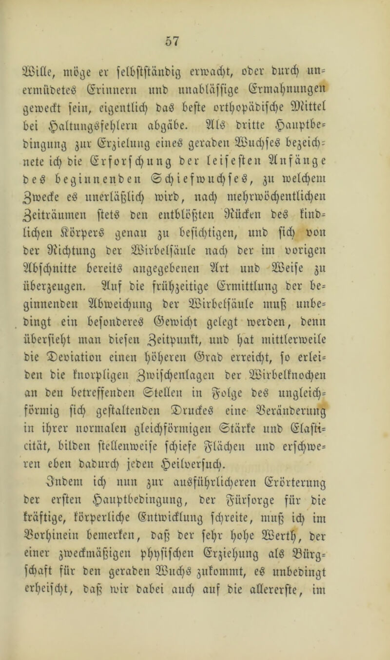 SBitle, möge er felbftftänbig ermad)t, ober burd) ttn= ermübeted Erinnern unb mtabläffige Ermahnungen gemerft fein, eigentlid) bad befte ovtl;opäbifd)e SOiittet bet Apaltungdfel;lern abgäbe. 2lld britte $»auptbe= btngitng jur E^ielung eined gerabett 2Bud)fed beneid); nete id) bie Erforf d) u ng ber leifeften Anfänge bed begiitnenben ©d)iefmud)fed, 31t meldfent Zmetfe ed unerläßlid) mirb, natty niehrmödjentlidjeu Zeiträumen ftetd ben entblößten fKücfen bed ftttb- lid^eit $ötper§ genau 311 befid)tigen, unb fid) non ber 9tid)tung ber SBirbelfäute nad) ber int vorigen 2lbfd)nitte bereitd angegebenen 2lrt unb SBeife 311 itbet3eugen. 9luf bie frühzeitige Ermittlung ber be= gittnenben Slbmeidjnttg ber SBirbelfäule muß uttbe= bingt ein befonbered ©emid)t gelegt roerben, benn überfielt man biefen Zeitpunft, unb l;at mittlertoeile bie £)eoiation einen höheren ©rab erreidjt, fo erlei= ben bie fnorpligen Z*®^c^en^aSen ber 2Birbelfnod)en an ben betreffenben ©teilen in golge bed ungleid)= förmig fidj geftaltenbcn SDrurfed eine S3eränberititg in ihrer normalen gleid)förmigen ©tärfe ttttb Elafti= cität, bilben ftedentoeife fdfiefe gläd)en unb erfd)tt>e= ren eben baburcf) jeben §ei(oerfud>. Ifrtbem id? nun 3ur audfithrlidjeren Erörterung ber erften |jau£tbebingung, ber gürforge für bie fräftige, förderliche Entmicflung fdjreite, muß id) im Vorhinein bemerfen, Daß ber fetjr h>oh;e 2Bertl;, ber einer 3toe(fmäßigen ^>l^^fifd)en Srjieljung ald 33itrg= fdtaft für ben gcraben SBucffd 3ufommt, ed unbedingt erl)eifd)t, baß mir babei and) auf bie aüererfte, im