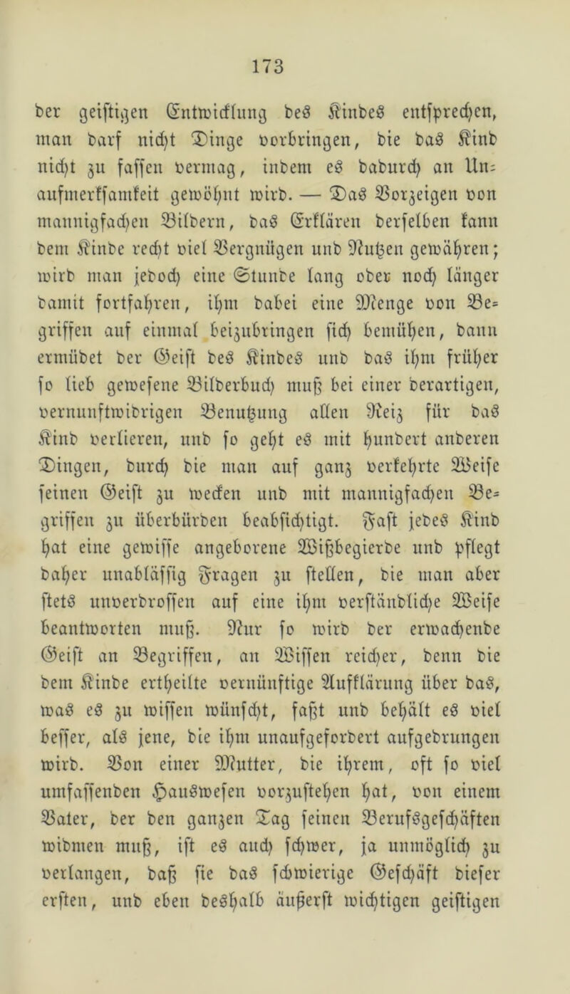 ber geiftigen ©nttmcflung bed ftinbed entfprechcn, man barf nicht ®inge oorbringen, bie bad $inb nid)t 31t faffcn oerntag, inbem eg baburcfy an Un; aufmerffamfeit gemö^nt n>irb. — 2)ad So^eigen bon mannigfachen Silbern, bad (Srflären berfelben fann bent $inbe redit nie! Vergnügen unb ^ufcen gemäßen; tt>irb man jebod) eine ©tunbe lang ober ttod) länger bamtt fortfahren, tl;m habet eine 9)ienge nott 33e= griffen auf einmal beijubtingen fid) bemühen, bann ermiibet ber ©eift bed $inbed unb bad il;ni früher fo lieb getoefene Silberbud) mu§ bei einer Derartigen, nernunftroibrigen Senufmug allen 9ieij für bad $inb berlieren, unb fo geht ed mit ljunbert anberen Gingen, burd) bie man auf gan$ berfeljrte SBeife feinen ©eift 3U medett unb mit mannigfachen 33e= griffen 31t überbürben beabftdjtigt. f$aft febed $inb l>at eine getoiffe angeborene 2Bi^begierbe unb pflegt baljer unabläffig fragen 31t [teilen, bie man aber ftetd unoerbroffen auf eine il)ut t>erftänblid)e Sßeife beantmorten ntttfj. 9?ur fo toirb ber enoadjenbe ©eift an Gegriffen, an SBiffen reifer, benn bie bent 5?inbe ertfjeilte oernüuftige Slufflärung über bad, toad ed 3U toiffen nriinfdjt, fafjt uttb bel;ält ed nie! beffer, ald jene, bie if>nt unaufgeforbert aufgebrungett mirb. Son einer 9)?utter, bie ihrem, oft fo oiel umfaffenben $audtoefen öorjuftehen hat, oon einem Sater, ber ben gan3en Sag feinen 23erufdgef<häften mibnien muff, ift ed attd) ferner, ja unmöglich 3U verlangen, baff fte bad febtoierige ©efd)äft biefer erften, uttb eben bedlmlb äufjerft toichtigen geiftigen