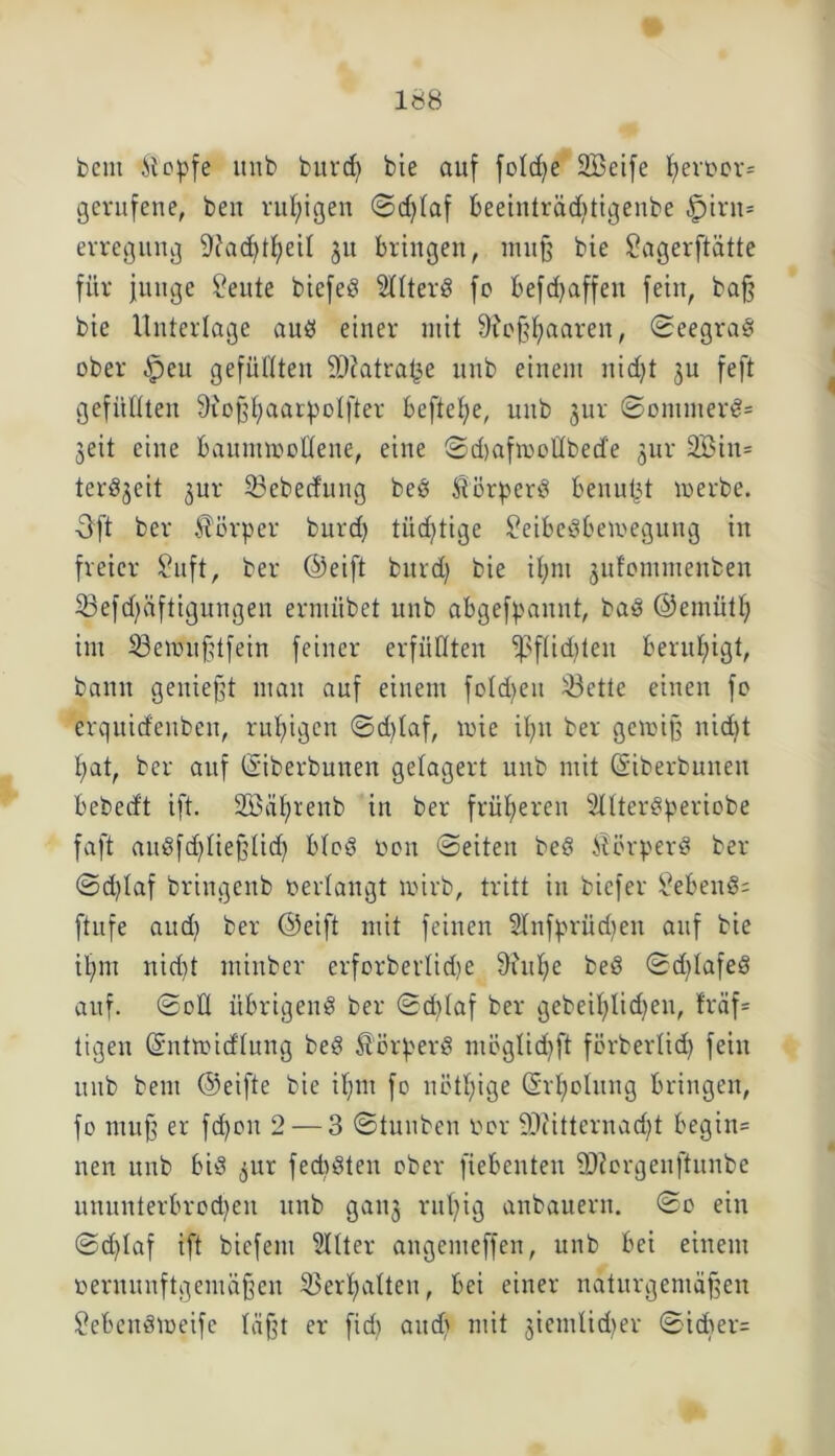 beut itopfe uiib burcf) bie auf foldje Söeife fyeroor= gerufene, ben ruhigen ©dßaf beeinträdttigenbe |jirn* evregung üftaddfyeü ju bringen, muß bie £agerftätte für junge Seute biefeö SHterd fc befdjaffen fein, baß bie Unterlage aud einer mit 9?oßfyaaren, Seegrad ober $en gefüllten 9)?atra£e unb einem nicfyt ju feft gefüllten Sioßfjaarpotfter befiele, unb jur ©onunerd= geit eine bauiinoollene, eine ©dtafmottbetfe jur 3Bin= terdgeit jur 33ebetfung bed Siörperd benutzt toerbe. Oft ber Körper burdj tiidjtige £eibedbemegung in freier £uft, ber ©eift bitrd) bie if;m jufommenben 23efdßiftiguugen ermiibet unb abgefpaitnt, bad ©emütf) im 33en>ußtfein feiner erfüllten i)3flid)ten beruhigt, bann genießt man auf einem fotdjen 33ette einen fo erquidenbeu, ruhigen ©d)taf, mie ifytt ber getoiß nidit l;at, ber auf ©iberbunen gelagert unb mit (Siberbunen bebed't ift. Söäfyrenb in ber früheren Sttterdperiobe faft audfd)tießtid) blöd dort ©eiten bed Atörperd ber ©d)taf bringenb bedangt wirb, tritt in biefer hebend; ftufe and) ber ©eift mit feinen 2tnfprüd)en auf bie ilfm nid)t minber erforberlidje 9?ulje bed ©d)lafed auf. ©oÜ übrigend ber ©d)Iaf ber gebeifytidjeu, fräf= tigen ©ntmidtung bed Äörperd ntöglidjft förbertid) fein unb beut ©eifte bie it;m fo nötige (Srljolnng bringen, fo muß er fd)ott 2 — 3 ©tuitben ber -Dütternad)t begin= nen unb bid ,$ur fedtdten ober fiebenten tDürgeitftunbe ununterbrodjeit unb gang rußig anbauern, ©o ein ©d)Iaf ift biefent Sitter attgenteffen, unb bei einem bernunftgemäßen 23erßatten, bei einer naturgemäßen £ebeitdioeife läßt er fidj audt mit gietnlid>er ©icber=