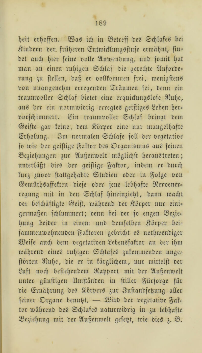 heit erhoffen. 2Bad id) in ^Betreff bed ©d)tafed bei ftinbern ber. fritieren (Sntmicflungdftufe ermähnt, fin* bet and) I;ier feine Code Slnmenbung, nnb foniit l;at man an einen ruhigen ©d)laf bie gerechte Slnforbe* rung 311 fteden, baß er toodfcmmeit frei, meuigftcnd coit unangenehm erregenben träumen fei, benn ein traunmoder ©d)laf bietet eine erquitfungdlofe 9inf)e, aud ber ein nornncibrig erregtet geiftiged £eben her* üorfdjimmert. (Sin traitmcoder ©d)(af bringt bem (Seifte gar feine, bem Körper eine nur mangelhafte (Si'holung. Ont normalen ©ddafe fod ber oegetatioe fo 10ie ber geiftige ^aftor bed Organidntud aud feinen iöejiehungeu 31m Slußeuroelt möglichft bjerauötreteu; unterläßt bied ber geiftige f^aftor, inbent er burd) furj jucor ftattgehabte ©tubien ober in golge con ©emüthdaffeftcn biefe ober feite lebhafte 92eroener= regung mit in bcn ©d>laf hincinjieht, bann mad)t ber befd)äftigte (Seift, mührenb ber Körper nur eini= germaßen fdjlummert; benn bei ber fo engen Sße^ie* hung beiber in einem nnb bemfelben Körper bei= fammenmohnenben gaftorett gebridit ed nott)mcnbiger Söeife aud) bem oegetatmen Sebendfaftor an ber ihm mährenb cined ruhigen ©d)lafed jufommenben unge* ftörten 9iul)e, bie er in färglid)em, nur mittelft ber 2uft noch beftehenbem Rapport mit ber 3lußemoelt unter giinftigen Umftäuben in ftider gürforge für bie Ernährung bed ft'ürperd jur Onftanbfefcung aller feiner Organe benu(3t. — 2Birb ber cegctatioe gaf* tor mährenb bed ©djlafed naturmibrig in ju lebhafte ^Cjiehung mit ber Slußentcelt gefegt, loie bied 3. 58.