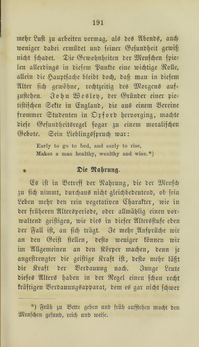 mefyr £uft ju arbeiten oermag, all bei Abenbl, and) weniger babei ermübet unb (einer ©efunbfyeit gemifj nicf)t fdjabet. S)ie ©emobnbeitcn ber Sftenfdben Rie- ten afferbingl in biefem fünfte eine mistige (Rolle, allein bic ^auptfadje bleibt bodj, baff man in biefem Filter fid) gemöbite, red^t^eitig bei dRorgenl auf* ^nftefien. Oobn 2B eilet), ber ©rüitber einer pie= tiftifdjen ©eite in ©nglanb, bie aul einem Vereine frommer ©tubenten in Djrforb betmorging, madite biefe ©efunbl)eitlregel fogar ju einem moralifc^en ©ebote. ©ein Steblinglfprudj mar: Early to go to bed, and early to rise, Makes a man healthy, wealthy and wise.*) • ©tc 9taljrung. @1 ift in ^Betreff ber (Ral)rung, bie ber ÜRenfd) 51t fid) nimmt, burdjaul nid)t gletd)bebeutenb, ob fein £eben meljr ben rein oegetatioen ©baralter, mie in ber früheren Alterlperiobe, ober admäl^lig einen t>or; maltenb geiftigen, mie biel in biefer Alterlftnfe eben ber $all ift, an fid) trägt. Oe mehr JKnfprüdje mir an ben ©eift [teilen, befto meniger löniten mir im Allgemeinen an ben Körper machen, beim je angeftrengter bie geiftige $raft ift, befto mef;r läßt bie Äraft ber Verbauung nad). Ounge £eute biefel Alterl b<*ben in ber (Regel einen fdjon red)t Iräftigen (Berbauuitglapparat, bem el gar nid)t fcbmer *) gritb ju 23ettc geben unb früh auffteben macht ben tDtenfdjen gefnnb, veid) ntib meife.