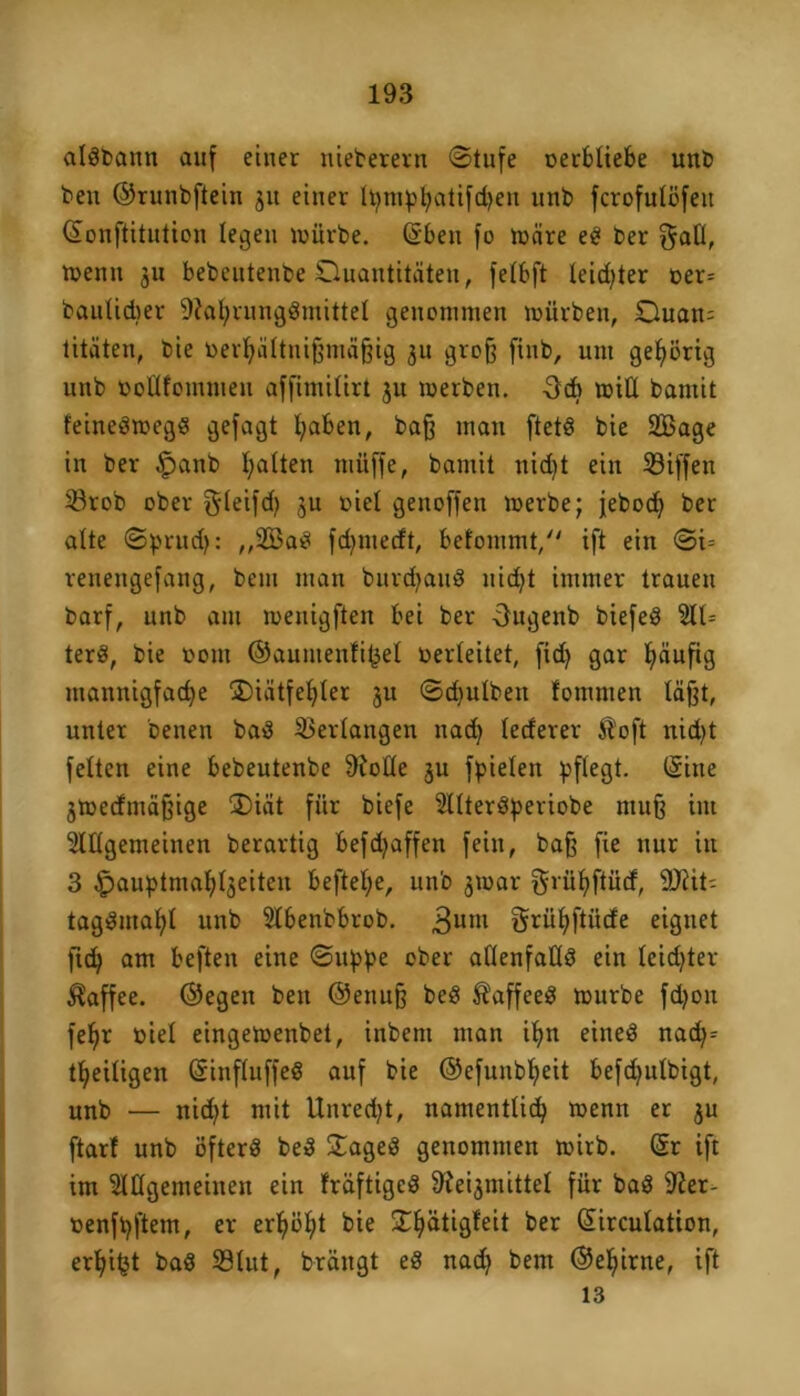 algbann auf einer nieberern ©tufe oerbliebe unb beit ©runbftein 511 einer h)mpl)atifd)en unb fcrofulöfeit Sonftitution legen mürbe. Sbeu fo märe eg ber $rall, menn 311 bebeutenbe Quantitäten, felbft leidster oer= baulicher 9£al)runggmittel genommen mürben, Quan= titäten, bie oerl)ältnißmäßig 311 groß finb, um gehörig unb öoÜfommen affimilirt 31t merben. 3cb mit! barnit feinegmegg gefagt l;aben, baß man ftetg bie SBage in ber §anb galten müffe, bamit nid)t ein 23iffen 23rob ober gleifd) 3U oiel genoffen merbe; febod) ber alte ©prud): ,,2Bag fdjmecft, befommt, ift ein ©i= renengefang, bem man burdjaug nid)t immer trauen barf, unb am menigften bei ber Ougenb biefeg 211= terö, bie vom ©auutenlifcel verleitet, fid) gar häufig mannigfache ®iätfel)ler 3U ©dfulbeu fomnten läßt, unter Denen baS Verlangen nad) lederer 51 oft nid)t feiten eine bebeutenbe 9folle 3U fpielen pflegt. (Sine 3medmäßige Qiät für biefe 2lltergperiobe muß im 2lllgemeinen berartig befd)affen fein, baß fie nur iit 3 £pauptmal)l3eiten beftel;e, unb 3mar gvüljftücf, 9Äit= taggmahl unb 2lbenbbrob. 3um Srühftüde eignet fid) am beften eine ©itppe ober allenfaUg ein leidjter Kaffee, ©egen beit ©enuß beg Äaffeeg mürbe fd)on fe^r viel eingemenbet, inbent man ü)n eineg nad)= theiligen Sinfluffeg auf bie ©efunbl)eit befd)ulbigt, unb — nid)t mit Unred)t, namentlich menn er 3U ftarf unb öfterg beg ©ageg genommen mirb. Sr ift im 2Klgemeinen ein fräftigcg Ste^mittel für bag 2£er- oenfhftem, er er^ö£;t bie Sdjätigfrit ber Sirculation, erhi^t bag 23lut, brängt eg nad) bem ©e^irne, ift 13