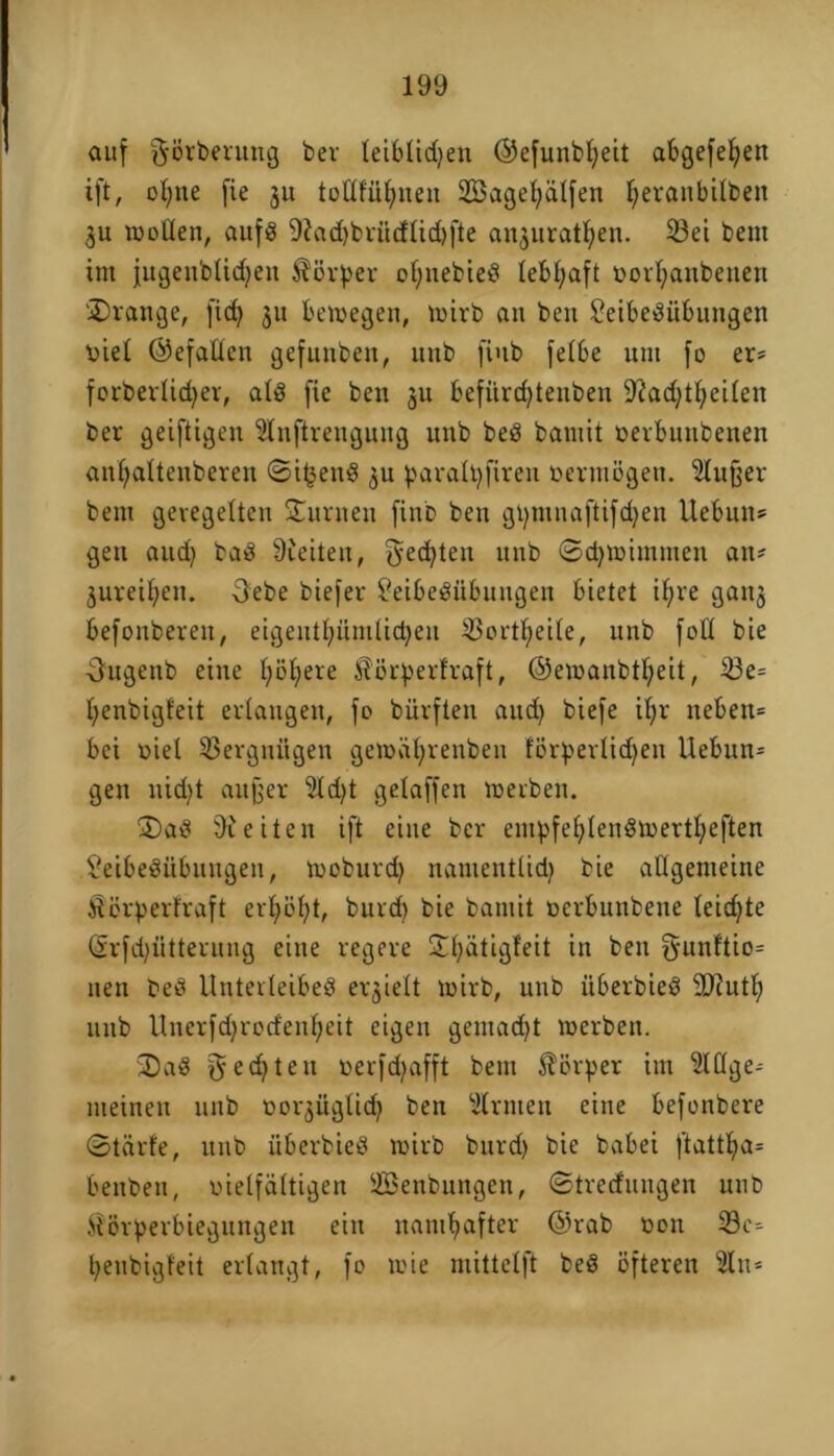 auf ^ßrberung ber leiblichen ©efunbfyeit abgefel;en ift, ol;ne fie 31t toHfüfyiien SBagebalfen ^eranbitben 3U wollen, aufs 9?ad)brücflid)fte an3uratl;en. 23ei bent im jugenblidfen Körper of;nebieS lebhaft oor^anbencn 'Drange, fid} 31t bewegen, wirb an ben Leibesübungen viel Gefallen gefunben, unb fiub felbe um fo er- forberlidjer, als fie ben 3U befitrd)tenben LiadjUbeilen ber geiftigen Slnftrengung unb beS bantit verbunbenen an(;aüenberen ©i£enS 3U paralbfiren vermßgen. Llufjer bem geregelten Durneu finb ben gt)tnnaftifd)en Uebutts gen and) baS Steilen, ^edjteu unb ©d^wimmen an- 3ureit;en. Oebe biefer Leibesübungen bietet ifyre gait3 befonberett, eigentbünilidjen 53ortl;eile, unb fall bie •5ugenb eine l;öl;ere $ßrperfraft, ©ewanbt^eit, $3e= Ifenbigfeit ertaugen, fo bürften aud) biefe iljr neben* bei viel Vergnügen gewät^renben fßrperlidjeu Uebun* gen nicht au(3er 5ld)t getaffen werben. DaS Breiten ift eine ber empfefdenSwertfyeften Leibesübungen, woburd) namenttid) bie allgemeine Störperfraft erhöbt, bitrd) bie bamit verbunbene leichte (Srfd)ütterung eine regere Dl)ätigfeit in ben g-unftio* nett beS Unterleibes erhielt wirb, unb itberbieS SJiutb unb Unerfd)rodenl;cit eigen gentad)t werben. DaS gechten verfdjafft bem Körper im Llüge-- meinen unb vor^ügtid? ben Ernten eine befonbere ©tärfe, unb iiberbieS wirb burd) bie babei ftattba* beitben, vielfältigen Senbuttgen, ©tredungen uud $ßrf>erbiegungen ein namhafter @rab von 33c* beubigfeit erlangt, fo wie mittelft beS ßfteren 3lu*