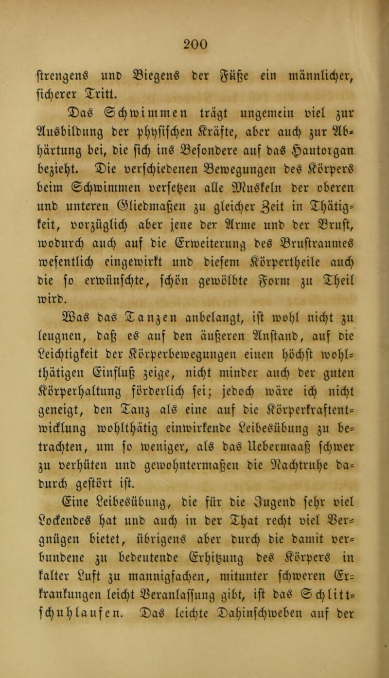 ftrengenS unb ©iegenS ber f^üße ein männlicher, fidlerer ©ritt. ©aS ©c^toimmcn trägt ungemein öiel jur SluSbtlbung ber phhfifdjen Kräfte, aber aud) jur 2lb* Wartung bei, bie fid> inS ©efonbere auf baS £>autorgan bejietjt. ©ie t>erfd)iebenen ©etoegungen beS Körpers beim ©chtoimmen t>erfe(3en äße äftuSfeln ber oberen unb unteren ©liebmaßen ju gleicher 3eit in S^^>ätig= feit, oorjüglid) aber jene ber 3lrme unb ber ©ruft, rooburd) and) auf bie (Srtoeiterung beS ©ruftraumeS roefentlid) eingemirft unb biefem Äörpertbjeile and) bie fo ermiinfd)te, fd;ön gemölbte gornt 31t Sf>eil mirb. 2BaS baS ©an3en anbelangt, ift mofyl nicht 311 leugnen, baß eS auf ben äußeren Slnftanb, auf Die £eid)tigfeit ber Körperbewegungen einen l)öd)ft wolfU t^ätigen (Sinfluß §eige, nicf>t minber aud) ber guten Körperhaltung förberlid) fei; jebod) märe ich nicht geneigt, ben £0113 als eine auf bie Körperfraftent* widlung wohltätig einmirfenbe £eibeSübung 31t be= trachten, um fo meniger, als baS Uebermaaß fdjtoer 3n oerhüten unb gemohntermaßen bie 9cad)tnthe ba= bnrd) geftört ift. (Sine £eibeSübung, bie für bie Ougenb fehr oiel £ocfenbeS h^t unb aud) in ber ©hat red^t oiel ©er= gnügen bietet, übrigens aber burd) bie bamit »er= bunbene 31t bebeutenbe (Srhifcung beS Körpers in falter Suft 3u mannigfadjen, mitunter ferneren (Sr; franfungen leid)t ©eranlaffung gibt, ift baS ©chlitt» f<hn h laufen. ©aS leidjte ©ahinfdjmeben auf ber