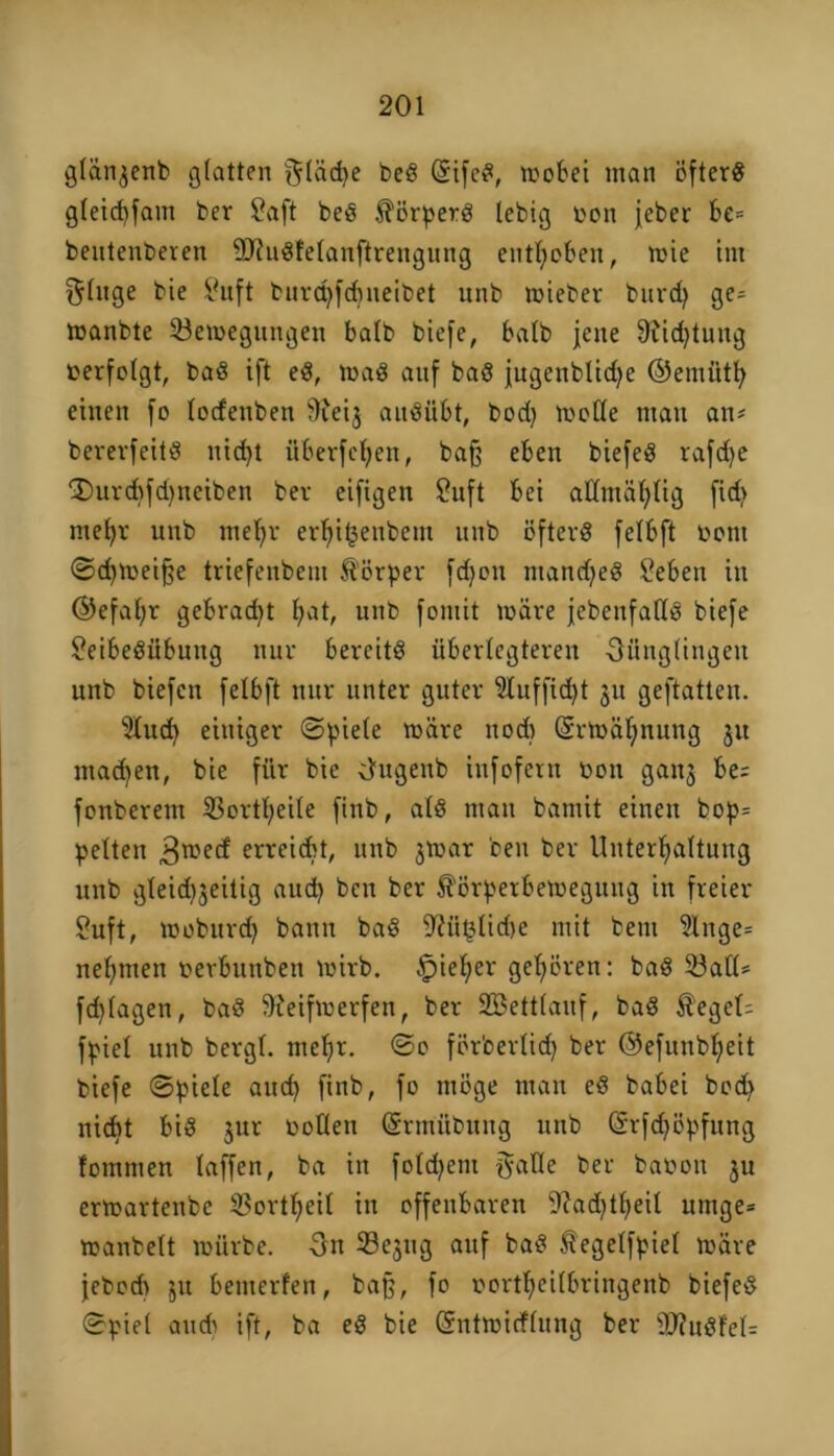 glän3enb glatten glädje be« (StfeS, wobei man öfter« gleicbfam ber Saft be« Körpers lebig oon jeber be= beutenberen SJhtSlelaitftrengung enthoben, wie int §lnge bie Suft burcpfdineibet unb wieber burd) ge# wanbte Bewegungen balb biefe, halb jette 9tid)tung oerfolgt, ba« ift eS, wa« auf ba« jugenblidje ©emüth einen fo lorfenben 9fei$ au«iibt, bod) wolle man an# bererfeit« nid>t überfeinen, bafj eben biefe« rafdje ®urd^fd)neiben ber eifigen Suft bei allntäl;lig fid> mehr unb ntebjr erf>it5enbem unb öfter« felbft oottt Schweifte triefeitbetu Körper fcf)on manche« Sebett in ©efal;r gebraut £;at, unb fomit wäre jebenfatl« biefe SeibeSübuttg nur bereit« überlebteren Oünglingett unb biefen felbft nur unter guter 51uffid)t 31t geftatten. Sind) einiger Spiele wäre ttodt @rwäl;nttng 31t machen, bie für bie U'ugettb infofern oon gan3 be; fonberettt Bortheile finb, al« man bantit einen bop# pelten 3wecf erreicht, unb 3War beit ber Unterhaltung unb gleid^eitig aud) ben ber Körperbewegung itt freier Suft, woburd) bann ba« 9?ü§lid)e mit beut 51nge= nehmen oerbuttben wirb, Irjieher gehören: ba« Ball# fdjlagett, ba« 9?eifwerfen, ber 2Bettlauf, ba« Kegel; fpiel unb bergt, mehr. ©0 förberlidj ber ©efuitbljeit biefe Spiele auch finb, fo möge man e« babei bod) nicht bi« 3ur oollett (Srmübttng unb (Srfdjöpfung fotnnten laffen, ba in foldjent gaUe ber baoon 31t erwartenbe Bortheil in offenbaren 9?ad)theil utnge* wanbeit würbe. 3tt Be3ttg auf ba« Kegelfpiel wäre jebodt 31t benterfen, baß, fo oortheilbringenb biefe« Spiel aud> ift, ba e« bie (Sntwicflung ber fD?u«fel=