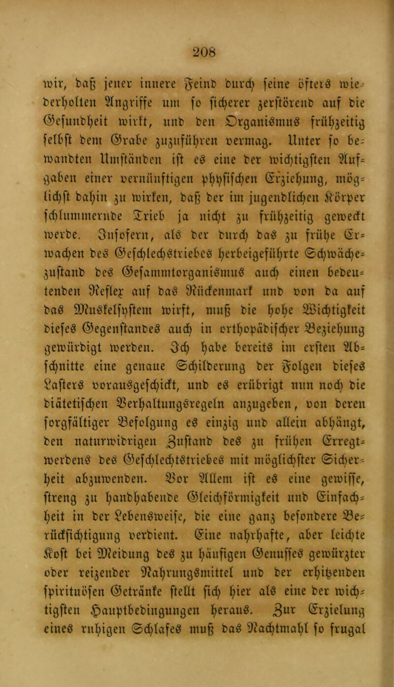 wir, bafj jener innere geint» 'ourcfy feine öfters wie- berljolten Angriffe um fo fieserer jerftöreub auf bie ©efunbljeit wirft, unb beit Organignutg frü^jeitig felbft bem ©rabe ju^ufüfjren vermag. Unter fo be; waubten Umftänben ift eg eine ber widjtigften ?luf= gaben einer vernünftigen pfytyfifdjen ©rjieljung, ntög= Ud)ft bat;in 31t Wirten, baf? ber int jugenbtidjen Körper fdjtummerube £rieb ja uidjt 311 frftfyjeitig gewedt werbe. Sufofern, alg ber bttrd) bag 3U früfye (5r* wadjen beg ©efd)led)gtriebeg f>erbeigefüf)rte ©d)Wäd)e= 3uftanb beg ©efamnttorganigmug audj einen bebeu= tenben ffteflej auf bag tttücfenniarf unb von ba auf bag SftttSfelfpftem Wirft, mu§ bie t;of>e SBidjtigfeit biefeg ©egenftanbeg aud) in orttjopäbifd;>er iße3tef)ung gewürbigt werben. Od) fyabe bereits int erften 2lb= fdjnitte eine genaue ©cfyitberung ber gotgeit biefeg Cafterg vorauggefdjicft, unb eg erübrigt nun nod) bie biätetifcfyen 33erljattunggregeln ait3ugebenf von beren forgfättiger Befolgung eg eitrig unb allein abfyängt, beit natitrwibrigeit guftanb beS 3U frühen ©rregt* Werbeng beg ©efdjledjtgtriebeg mit möglidjfter ©id^er^ fyeit ab3uwenbett. 33or Slflem ift eg eine gewiffe, ftreng 31t f;anbt;abeitbe ©teidiförmigfeit unb ©infadj* J;eit in ber £ebengweife, bie eine gan3 befottbere 58e* rücfficfytigung verbient. ©ine naljrljafte, aber teidite Äoft bei Reibung beg 3U häufigen ©enuffeg gewfirjter ober re^enber 9?afyrunggntittet unb ber erifji^enben fpirituöfen ©etränfe ftettt fid) fyier atg eine ber wid^ tigften £auptbebingungen fyeraug. 3ur ©rjietuug eiiteg ruhigen ©d^lafeg muff bag 9?ad)tmaf)l fo frugal