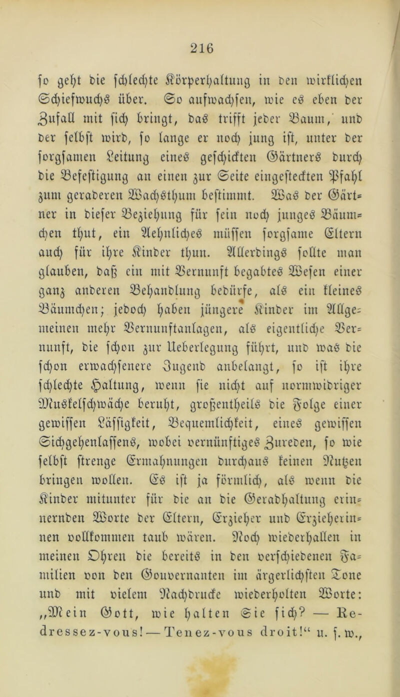 fo gef;t bie fd)led)te Körperhaltung in ben loirflidjen ©d)ieftoud)d über, ©o aufioacbfen, toie cd eben ber 3ufaU mit fid) bringt, bad trifft jeber 33aum, unb ber felbft loirb, fo lange er itod) jung ift, unter ber forgfamen Leitung eiued gefctyitften ©ärtnerd burd; bie 23efeftiguug au einen jur ©eite eingefterften fßfahl juni geraberen äßadjdthum beftinunt. 2öad ber ©ärt* ner in biefer 33ejiehung für fein nod) junged 33äum* d;en t(;ut, ein Sleljnlidjed müffen forgfame Eltern aud) für ihre Kinber ttyun. Slllerbingd feilte man glauben, ba§ ein mit Vernunft begabted Söefen einer ganz anberen SBelfanblung bebürfe, ald ein fleined 33äumd)en; jebod) haben jüngere Kinber im eilige; meinen mel;r Sßernunftanlagen, ald eigentliche 3$er= nunft, bie fdjon jur Ueberlegung führt, unb toad bie fd)on ermad)feitere -3ugcnb anbelangt, fo ift ihre fd)led)te Haltung, wenn fie nicht auf normmibriger 9Jiudfelfd)WÜd)e beruht, grcfjentheild bie golge einer gemiffen Saffigfeit, 23equemlidjfeit, eined gemiffen ©icbgehenlaffend, wobei oernünftiged ^ureben, fo wie felbft ftrenge Ermahnungen bnrdbaud feinen 9?n^en bringen wollen. Ed ift ja förmlich, ald wenn bie Kinber mitunter für bie an bie ©erabhaltung erin* nernben ÜBorte ber Eltern, Erzieher unb Erzieherin* nen ooflfommen taub mären. 9?od) wieberhaUen in meinen £)hreu bie bereite in ben oerfd^iebenen jya* milien non ben ©onoernanten im ärgerlicpften Sone unb mit nielem 9iad)brucfe mieberholten Söorte: ,,2ftein ©ott, mie h^Üen @ie ft? — Ke- dressez-vous! — Tenez-vous droit!“ n. f. m.,