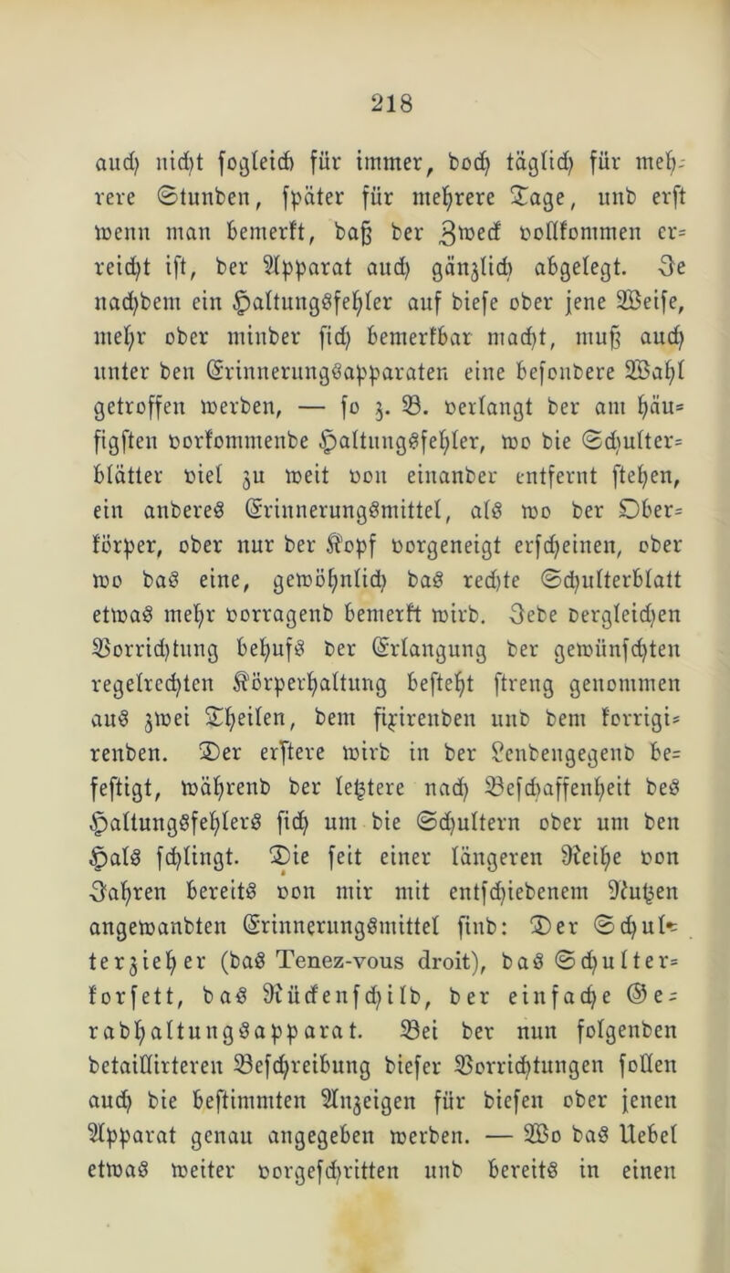 and) nid)t fogleid) für immer, bßd) tägtid) für meh- rere 0tunben, fpäter für mehrere £age, unb erft Wenn man bemerft, bafj ber $wed »oftfonimen er= reicht ift, ber Apparat aud) gänjtid) abgelegt. Oe nad)bem ein §altuugdfet)ter auf biefe ober jene Söeife, mehr ober minber fid) bemerfbar mad)t, mu^ aud) unter ben (Srinnerungdapparaten eine befonbere 2Bat)t getroffen werben, — fo 3. 33. »erlangt ber am t)äu* figften »orfommenbe £mltuugdfet)ter, wo bie ©d)utter= btätter »iel ju weit öon einanber entfernt fielen, ein anbered (Sriunerungdmittel, atd roo ber 0ber= för^er, ober nur ber Kopf »orgeneigt erfdjeinen, ober wo bad eine, gewöhnlich bad red)te (Schulterblatt etwad mel)r »orragenb bemerft wirb. Oebe oergteidjen Vorrid)tung bet)nfÖ ber Erlangung ber gemiinfd)ten regelrechten Körperhaltung beftef)t ftreng genommen auö jwei Scheiten, bem fipirenben unb bem forrigi* renben. 3)er erftere wirb in ber £enbengegent> be= feftigt, währenb ber letztere nad) ^öefd>affenb>eit bed ^attungdfehterd fid) um bie ©djuttern ober um ben §atd fd)tingt. ®ie feit einer längeren b)teit;e »on Oatjren bereits t>on mir mit entfd)iebenem Dingen angewanbten (Srinnerungdmittet finb: 3)er ©d)ut* terjieher (bad Tenez-vous droit), bad©d)utter= torfett, bad 9iüd'enfd)iIb, ber einfache ®e^ r abf)altungdapp ara t. Sei ber nun folgenben betaittirteren 33efd)reibung biefer Vorrichtungen fotten aud) bie beftimmten Singeigen für biefen ober Jenen Apparat genau angegeben werben. — 9Bo bad liebet etwad weiter »orgefd)ritten unb bereitd in einen