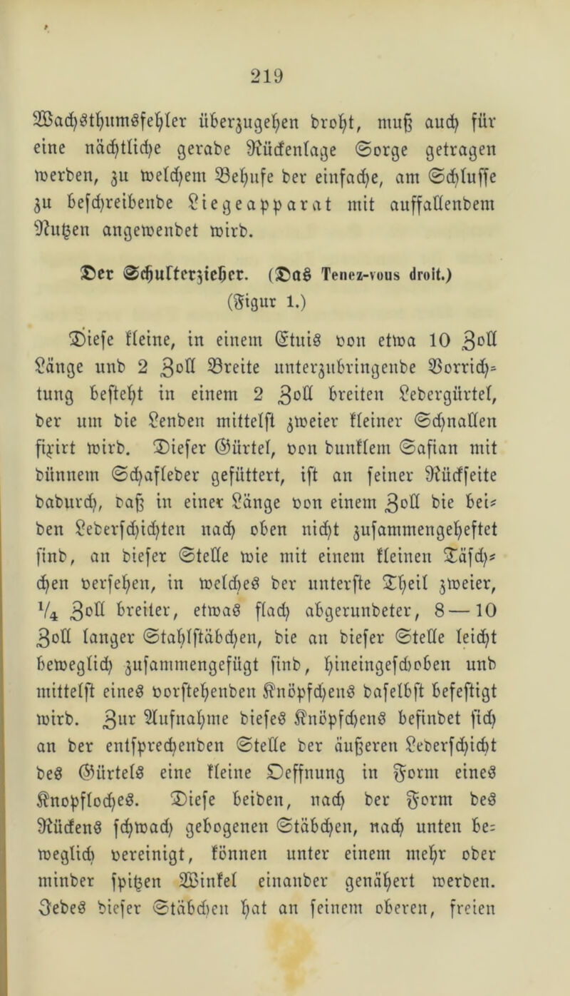 2Bad)Stljitm3feljIer überjugeljen broljt, muß aud) für eine näd)tlicf)e gerate Siiidenlage ©orge getragen werben, 3U meldjem 53e^ufe ber einfache, am ©dftuffe ju befdfreibenbe Siegeapparat mit auffattenbem Shtgen angetoenbet mirb. ©er ©djurterjteljet. (®a§ Tenei-vous droit.) (Signr 1.) £)iefe Heine, in einem (Stnig oon etma 10 3°^ Sänge unb 2 3°^ Breite uutequbringenbe 33orrid)= tung beftefyt in einem 2 3°ß breiten Sebergürtel, ber um bie Renten mittelft freier Heiner ©d)nallen fipirt toirb. ®iefer ©iirtel, non bunflem ©afian mit bitnnem ©d)afleber gefüttert, ift an feiner 9?ütffeite baburd), naß in einer Sänge non einem 3°ß bie bei* ben Seberfd)id)ten nad) oben nid)t jufammengefyeftet finb, an biefer ©teile mie mit einem Keinen £äfd)* d)en oerfefyen, in loetdjeö ber nnterfte £I)eiI jmeier, lU 3°^ breiter, etmaö flad) abgerunbeter, 8—10 3ott langer @tablftäbd)en, bie an biefer ©teile Ieid)t bemeglid) jufammengefügt ftnb, Ijineingefcboben unb mittelft eined oorfteljenben $nöpfd)eu3 bafelbft befeftigt mirb. 3ur 9IufnaI)me biefeö $nöpfd)end befinbet fid> an ber entfpredjenben ©teile ber äußeren Seberfd)id)t beS ©ürtelS eine Heine Deffnung in $orm eines $nopf!od)eS. ®iefe beiben, nad) ber $ornt beö Südens fd)toad) gebogenen ©täbdfen, nad) unten be; meglid) oereinigt, tonnen unter einem mel)r ober mittber fpiijen SBinfel einaitber genähert toerben. OebeS biefer ©tabdicit I;at an feinem oberen, freien