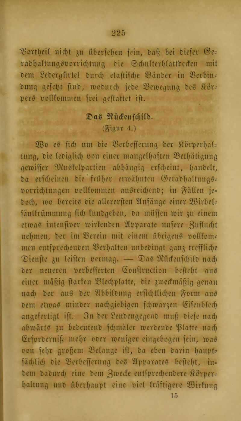 ^Sorttjeil nid)t 311 überfeinen fein, baff bei biefer @e; rabhaltungdoorriddung bie ©dmlterblattbecfen mit bem £ebergiirtel burd) elaftifdje 93anber in Serbin-- bung gefegt finb, moburd) jebe 33cmeguug bed $ßr* perd beflfommen frei geftattet ift. ®ad Siüdcnfrfjttb. (gigur 4.) 2Bo ed fid) um bie SBerbefferung ber töörperl)a(; tung, bie lebiglid) Don einer mangelhaften S3etf)ätigung gcmiffer 9Jiudfefyartien abhängig erfdfciut, I;anbelt, ba erfdieincu bie früher ermähnten @erabhaltungd= oorridjtungen oollfommcn audreidfenb; in gatten je= bod), mo bercitd bie allererften Anfänge einer 2BirbeI= fäulfrümmuug fid) htnbgeben, ba müffen mir 311 einem ctmad intenfioer mirleuben Apparate unfcrc 3uflud)t nehmen, ber int herein mit einem übrigend oottfont? men entfpred)enben Verhalten unbebingt ganj trcfflidte ©ienfte 31t leiften vermag. — ®ad 9iütf'enfd)i(b nad) ber neueren oerbefferten (Sonftrnctiou befteht and einer mäßig ftarfen 331ed)platte, bie jmeefmäßig genau nad) ber and ber äÜbbilbung erfid)tlid)en gönn and bem etmad ntinber nadtgiebigen fdtmarjen (Sifenbled) angefertigt ift. 3n ber Senbengegenb muß biefe nad) abmärtd 31t bebeutenb fdjmäler merbenbe fßlatte nad) (vrforberniß mehr ober meniger eingebogen fein, mad oon fehr großem Gelange ift, ba eben barin Imnt't* fäd)lid) bie 33erbcfferung bed Apparates befteht, in= bem babitrd) eine bem ^rnerfe entfpredtenbere $ßrßer= baltung uub überhaupt eine riet fräftigerc SBirfüng 15