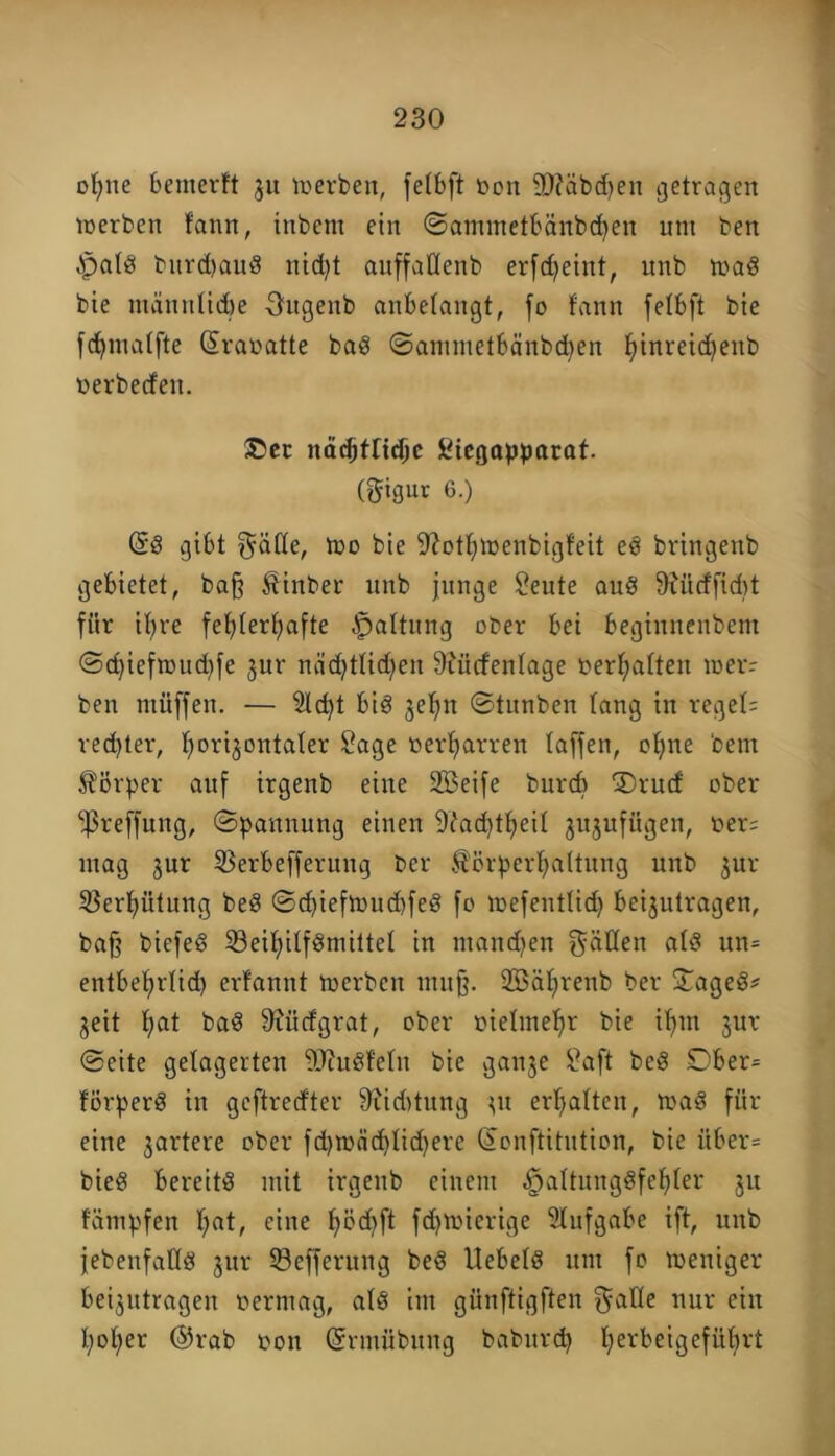 ofyne benterft ju werben, fetbft üen 9)?äbdjen getragen werben tann, inbem ein ©ammetbänbcfyen um bett §al$ bnrdmuS nid)t auffatlenb erfdjeint, unb wa$ bie männlidbe üugenb anbetangt, fo fann fetbft bie fdjmatfte (üraoatte baß ©ammetbänbdjen f)inreid)eub oerbecfen. ®ec nä^tri^c Stegapparat. (gigur 6.) (SS gibt gatte, Wo bie fftottjwenbigteit eS bringenb gebietet, baß ^inber unb junge teilte auS 9iiicffid)t für ib>re fefyterfyafte Gattung ober bei beginnenbent ©cfyiefwudjfe jur nächtlichen 9?ücfentage oerljatten wer: ben müffen. — 2td)t bis jetm ©tunben lang in reget: rechter, twrijontater Sage oerfyarren taffen, ofyne bem Körper auf irgenb eine SBeife burcb 5)rud ober ‘’ßreffung, Spannung einen 9^ad)tf)eit jujufitgen, oer= mag jur 2$erbefferung bcr Körperhaltung unb $ur 5Bert)ütung beS ©djiefwud)feS fo wefentlid) beijutragen, baß biefeS SöeifnlfSmittel in mandjen gatten atS un= entbefyrtid) erfannt werben muß. 2Sät>renb ber $TageS* geit hat baS 9iütfgrat, ober oietmetfr bie if>m jur ©eite gelagerten SJcuSf'etn bie gattje Saft beS Dber= förperS in geftredter 9xid>tnng 31t erhalten, was für eine pariere ober fcfywädjtidjere (Jonftitution, bie itber= bieS bereite mit irgenb einem |)attungSfef)ter ju fümpfen t;at, eine f>öd)ft fdjwierige Aufgabe ift, unb jebenfatlS jur ©efferung beS UebetS um fo weniger beantragen oermag, atS im günftigften gatte nur ein twfyer @rab oon (Srmübung baburcp fyerbeigefübrt