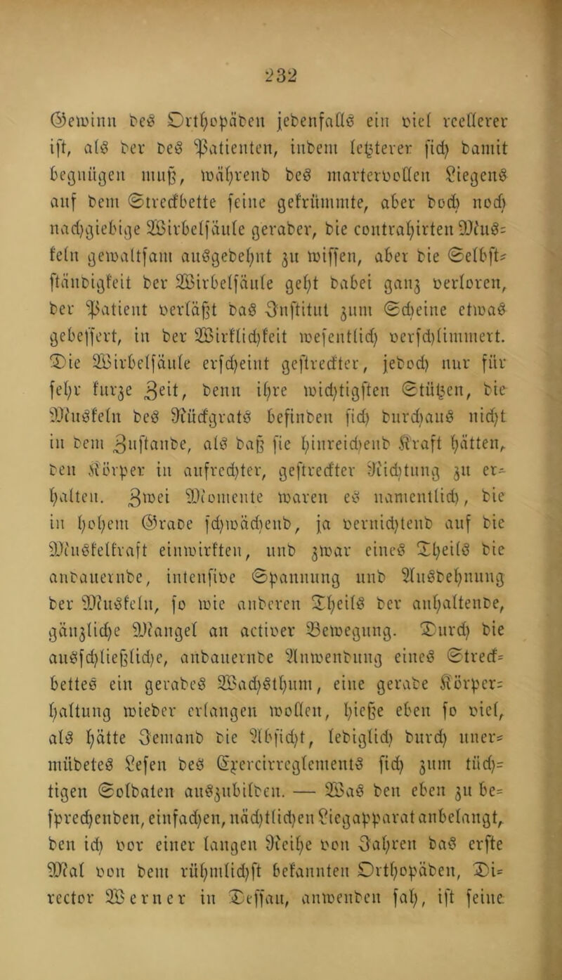 ©eioinn beß Drthopäten jcbenfallß ein oiel reellerer ift, alß ber beß Patienten, inbent le^terer fiefy bamit begnügen mu§, mährenb beß marterbotlen £iegenß auf bent ©tredbette feine gefrittnmte, aber bod> nod) nadjgtebige Sirbelfäule geraber, bie contraljirten 9Jhtß= lein getoaltfant außgebehnt 31t totffen, aber bie ©elbft* ftänbigfeil ber 2Birbelfäule geld babei ganj verloren, ber Patient »erläßt baß Onftitul 311111 ©dreine etiuaß gebeffert, in ber 2öirflid)feit wefentlid) oerfd)limtnert. 'Die äßirbelfäule erfd)eiitt geftredter, jebod) nur für fehl* fur^e beim i^re ioid)tigften ©tiitjen, bie 90?ußfeln beß 9rürfgratß befinben fid> burdmnß nicht in beut .ßuftanbe, alö baff fie I;inreid>enb Ü’raft b>ättenr beit Üorper in aufrechter, geftredter tliiditung 31t er- halten. ßioei ©couieiite tnareit eß namentlich, bie in hohem @raoc fd)ioäd)eitb, fa oeruid)teub auf bie 9Jc'ußletfraft eimoirlten, ititb 3toar eineß Dheilß bie anbauernbe, intenfibe ©pannung 1111b Slnßbehnnng ber •Ohtßfeln, fo wie anbereu Dheilß ber auhaltenbe, gütliche 9J?angel au actioer Setnegung. Durd) bie anßfd)liejflid)e, anbauernbe 2Intoenbung eineß ©tred= betteß ein gerabeß 9Bad|ßthum, eine gerate ftörbcr= haltung roieber erlangen toollcn, hieße eben fo oiel, alß h^tte öemanb bie 9lbfid)t, lebiglidi brtrd) uiter- mübeteß Sefen beß ßyercirreglementß fid) 31tin tiid)= tigen ©olbaten auß3ubilben. — 233aß ben eben 31t be= fbred)ettben, einfadjen, ndd)tlid)en £iegapparat anbelangt, ben id) 00t einer langen 9tcihe 0011 fahren baß erfte 9J?al oon bent rühmlid)ft befannten ©rthopäben, Di= rector Söerner in Deffau, amoenben falj, ift feine.