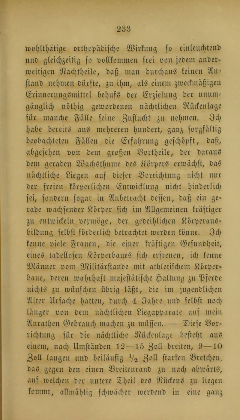 ttjohftfjätige ortl;opäbifd)e 2Birfung fo einfeud)tcnb itnb gfeid^eitig fo ooüfontmen frei uon febern attber» weitigen Sladjtfyeife, baff man burdjauö feinen ln= ftanb neunten bitrfte, 31t ifynt, als einem 3toecfiuäjfigen (SriimerungSmittel bef)ttfS ber Gjrgiefung ber utiuni» gängficfy näUfig geworbenen näd>tlid>en SRücfeufage für ntandje $ätfe feine 3ufhd)t 3U neunten. 3d; habe bereits auS niedreren f;nnbert, ganj forgfaftig beobad)teten Raffen bie (Srfafjrnng gefd;öpft, baff, abgefefyen oon bent großen Vortheife, ber barauS bent geraben 23ad)Stf;nme beö Körpers ermüdet, baö näd)tfid>e Siegen auf bicfer Vorrichtung uid>t nur ber freien förperfidjeit (Snttüicffuug uidtt f;inberfich fei, fonberu fogar in Inbetradjt beffen, baff ein ge= rabe roadjfenber Körper fid) int lügemeinen fräftiger 31t eittioicfefn oermöge, ber gebeif)Ud)eu KörperauS* bifbung fefbft förberfid) betrachtet werben fönttc. 3d) fenue riefe grauen, bie einer fräftigeu ©efunbfyeit, eines tabeüofeit Körperbaues fid) erfreuen, id) fenue SJiünucr 00m ÜJiifitärftanbe mit atbfetifdjem Körper» baue, bereit wahrhaft majeftätifdje Haftung 31t -pfevbe nid;tS 31t witnfdjen übrig läßt, bie int jugeubfidjctt Ifter Urfadje hatten, burd) 4 Oaljre unb fefbft ttod> tätiger oott beut uäd)t(id)en Siegapparate auf mein lnratf;eu ©ebraud) machen 311 müffett. — “Diefe Vor» rid)tung für bie nüdjtlidje 9iüdeu(age befielt auS einem, ttad) Umftänben 12—15 3^ breiten, 9—10 3oft fangen unb beiläufig '/2 3°ß ftarfen Vretd^eu, baS gegen ben einen Vreiteuraub 31t ttad) abwärts, auf wefdjeu ber untere Sfjeif beS 9titcfettS 311 fiegett fommt, affmähftg fd)Wädier werbenb in eine gang