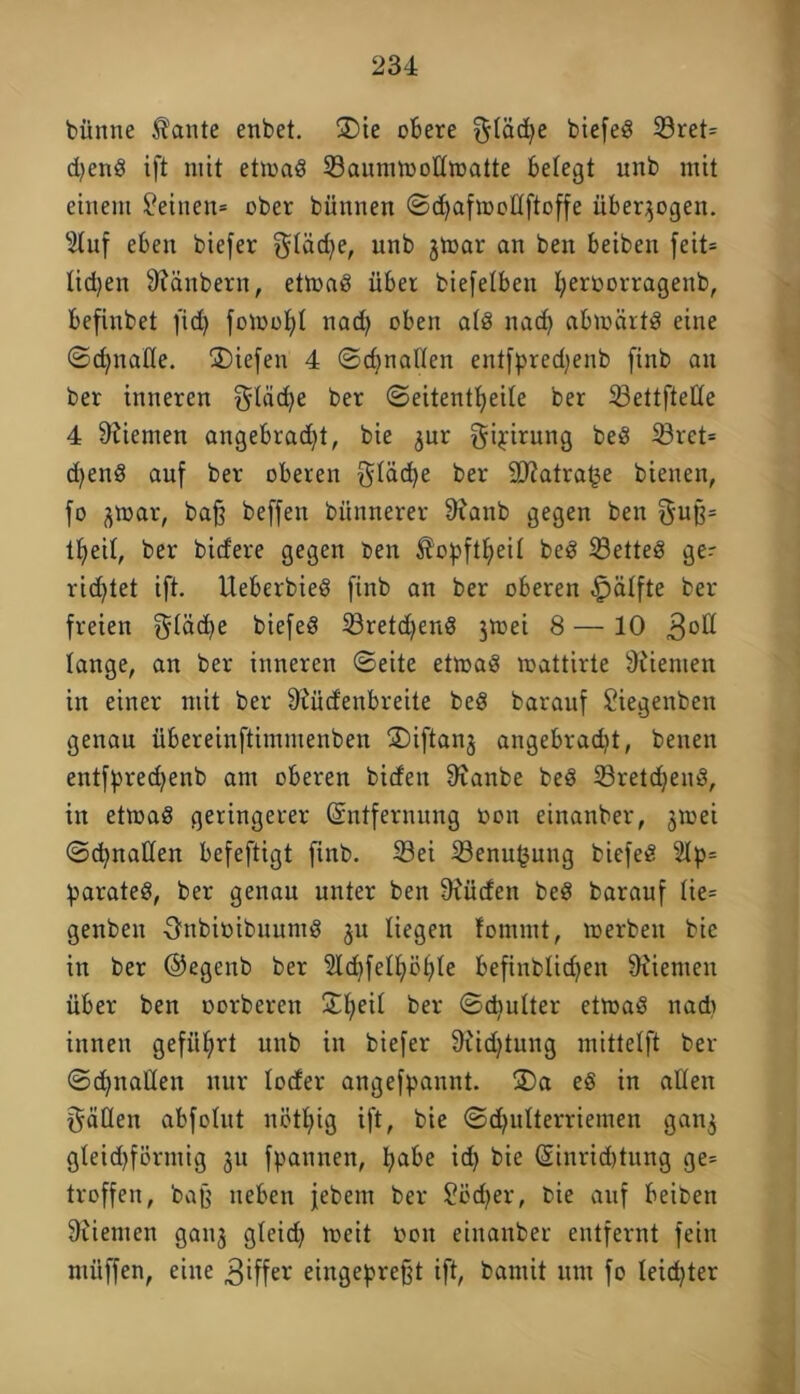 büntte Äante enbet. ®ie obere $Iäd)e btefeö 33ret= djend ift mit ettoad ©aunnoodtoatte belegt unb mit einem deinen* ober bünnen ©<hafioollftoffe überzogen. 9(uf eben biefer Qdädje, unb jtoar an ben beiben feit= liehen 9?änbern, ettoad über biefelbeu I;eroorragenb, befinbet fid) fotoohl nadj oben atd nad) abioärtd eine ©djnatle. liefen 4 ©cbnatten entfpredjenb finb an ber inneren ^läcfye ber ©eitentheile ber ©ettfteüe 4 Kiemen angebracht, bie ^ur gipirung bed ©ret= djend auf ber oberen fttäche ber 93?atra^e bienen, fo ^toar, bafj beffen bnnnerer 9?anb gegen ben $uß= tljeit, ber bidere gegen ben $opftheit bed SBetteö ger richtet ift. Ueberbied finb an ber oberen §ätfte ber freien $täd)e biefed ©retdjend 3toei 8 — 10 3oft lange, an ber inneren ©eite ettoad toattirte 9iiemen in einer mit ber 9£üd'enbreite bed barauf £iegenben genau übereinftimmenben ^Diftanj angebradit, benen entfpredjenb am oberen bideit 9ianbe bed ©reichend, in ettoad geringerer (Entfernung oon einanber, jtoei ©gnaden befeftigt finb. ©ei ©enu^ung biefed 2Ip= parated, ber genau unter ben 9iücfen bed barauf tie= genben Onbioibuuntd 31t liegen fomint, toerbett bie in ber ©egenb ber 2td)fetf>öhte befinbtidjen 9iiemen über ben oorberen 34;)eit ber ©cpulter ettoad nadt innen geführt unb in biefer 9rid)tung mittelft ber ©d)nallen nur loder angefpannt. S)a ed in adelt Ratten abfoütt nötljig ift, bie ©djutterriemen gan$ gteid)förmig 31t fpannen, habe id) bie (Sinridttung ge= troffen, baß neben jebem ber Südjer, bie auf beiben 9iiemett ganj gteid) loeit 001t einanber entfernt fein müffen, eine Ziffer eingeprefjt ift, bamit um fo leichter