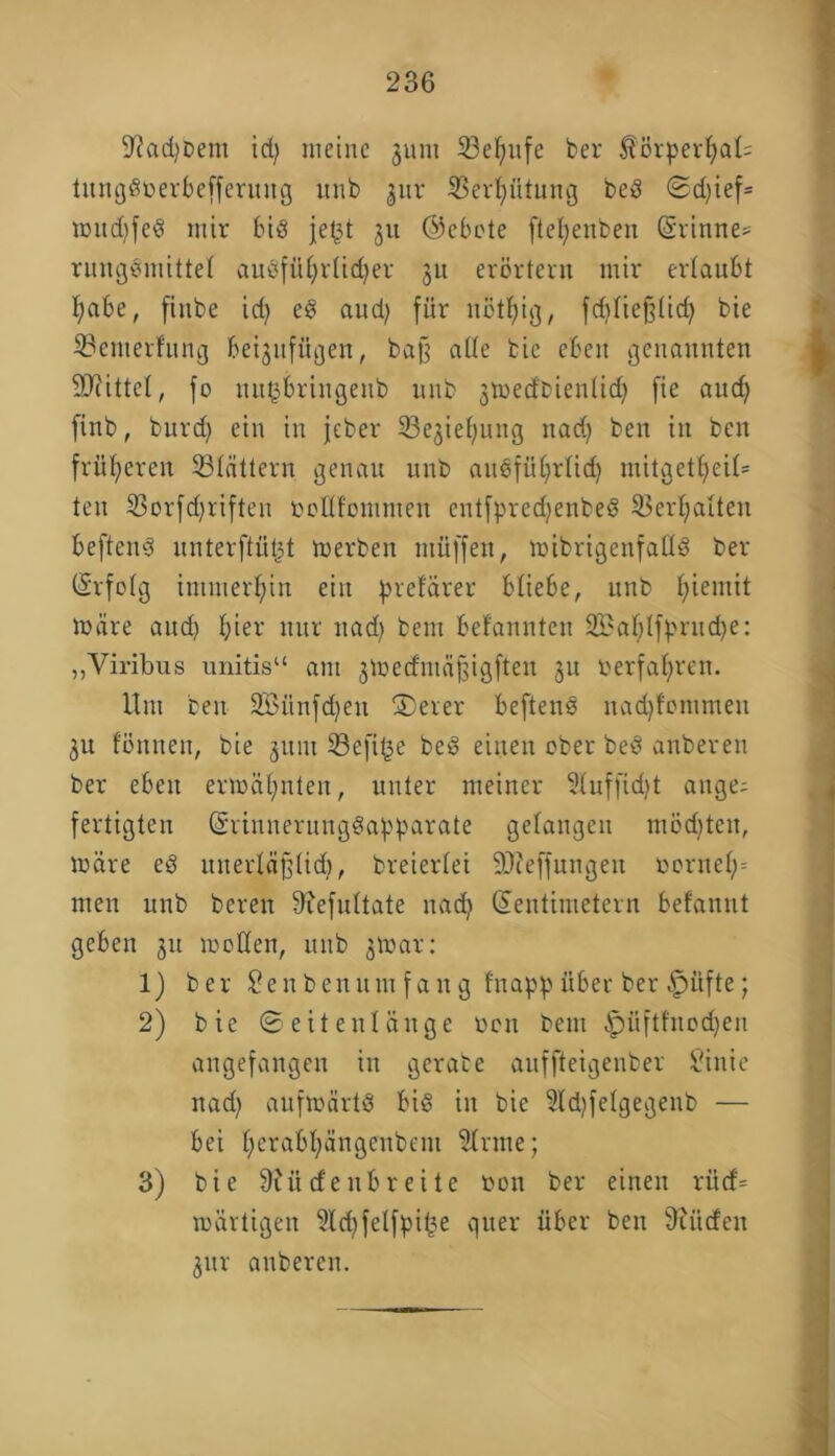 fßadjbem id) meine jum 23eljufe ber £örperl)at= tungdoerbefferuitg unb 3ttr iBertjiitnng bed ©d)ief= mudjfed mir bid jet$t ju ©cbote ftefyenben (§rtnne= rungdmittet auöfü£;rtid)er 3U erörtern mir ertaubt f)abe, finbe id) ed aud) für nötljig, fditiefjtid) bie 33emerfung beijufügen, ba§ alte bie eben genannten Mittel, fo uitybringeub unb jmedbientid) fie aud) finb, burd) ein in jeber 33e3iel;rntg itad) ben in ben früheren 23Iättern genau unb audfüfyrtid) mitget£;ei£= teu 33orfd)riften bottt'ommen entfpredjenbed 93ert>atten heftend unterftütjt merben ntüffen, mibrigenfattd ber CSrfofg immerhin ein prefärer btiebe, unb fyieniit märe and) t)ier nur nad) beut befannten 2£af)tfbrud)e: „Viribus unitis“ am jmed'mäftigften ju »erfahren. Um ben 233ünfd)eu SDerer heftend nad)fontmen 31t föttneit, bie 31UU Sefi^e bed eilten ober bed anberen ber eben ermähnten, unter meiner Stuffidjt ange^ fertigten Gsrinnernngdabbarate gelangen mödjten, märe ed uiterlafjlidj, breiertei äfteffungett t>ornet)= men unb bereit 9iefuttate nad) Zentimetern befannt geben 31t motten, unb jtoar: 1) ber Senbenutit faug frtappüber ber £)üfte; 2) bie © eit ent äuge oen bern ^üftfnodjen angefangen in gerate auffteigenber Sinie nad) anfmärtd bid iit bie 3ld)fetgegenb — bei t)erabt)ängeitbem 9Irme; 3) bie 9?ücfenbreite oon ber einen rücf= mävtigen 9td)fetfpifce quer über ben dürfen 3ttr anberen.