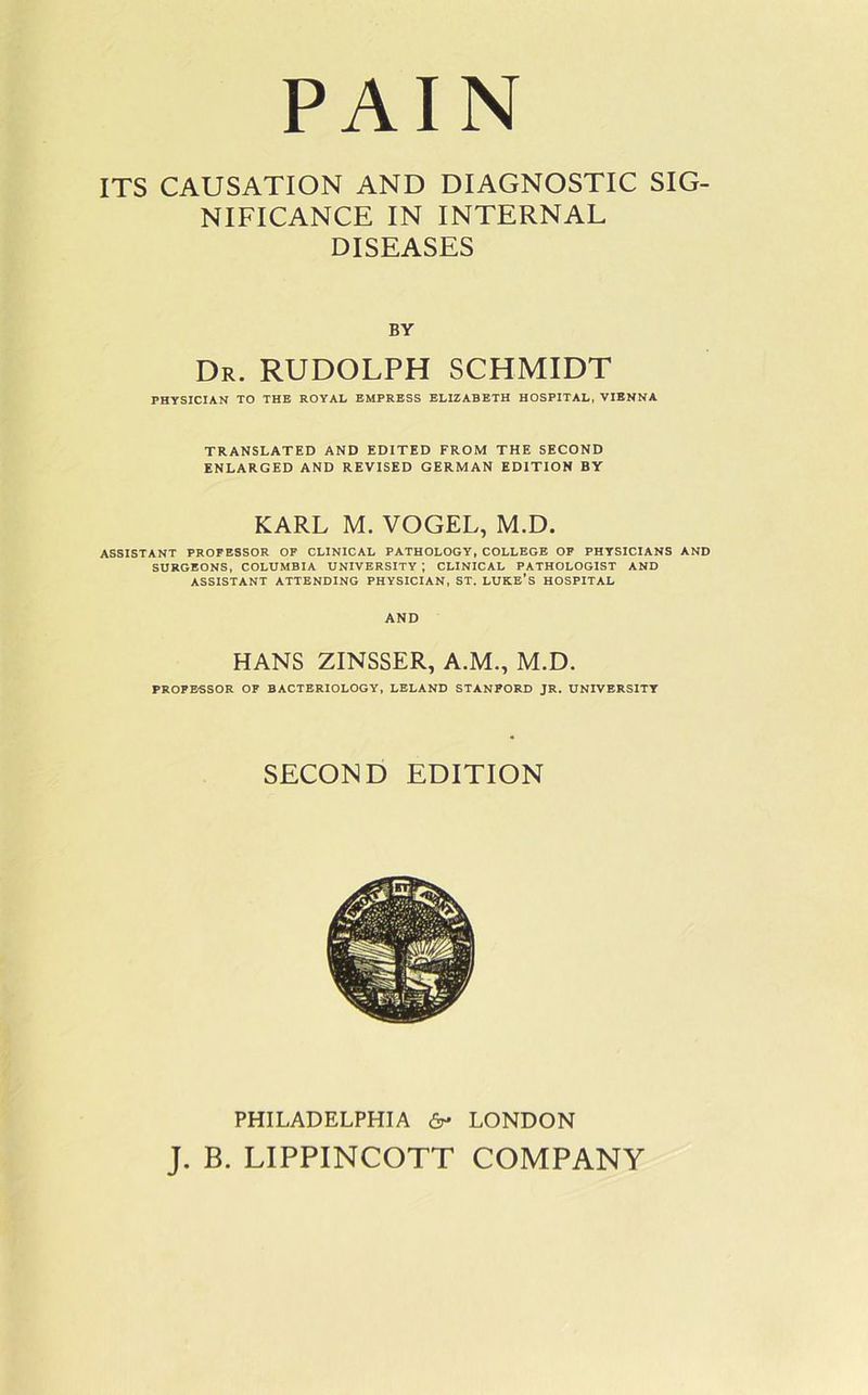 PAIN ITS CAUSATION AND DIAGNOSTIC SIG- NIFICANCE IN INTERNAL DISEASES BY Dr. RUDOLPH SCHMIDT PHYSICIAN TO THE ROYAL EMPRESS ELIZABETH HOSPITAL, VIENNA TRANSLATED AND EDITED FROM THE SECOND ENLARGED AND REVISED GERMAN EDITION BY KARL M. VOGEL, M.D. ASSISTANT PROFESSOR OF CLINICAL PATHOLOGY, COLLEGE OF PHYSICIANS AND SURGEONS, COLUMBIA UNIVERSITY ; CLINICAL PATHOLOGIST AND ASSISTANT ATTENDING PHYSICIAN, ST. LUKE’S HOSPITAL AND HANS ZINSSER, A.M., M.D. PROFESSOR OF BACTERIOLOGY, LELAND STANPORD JR. UNIVERSITY SECOND EDITION PHILADELPHIA 6- LONDON J. B. LIPPINCOTT COMPANY