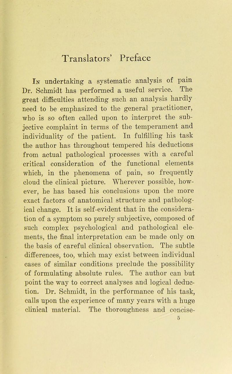 Translators’ Preface In undertaking a systematic analysis of pain Dr. Schmidt has performed a useful service. The great difficulties attending such an analysis hardly need to he emphasized to the general practitioner, who is so often called upon to interpret the sub- jective complaint in terms of the temperament and individuality of the patient. In fulfilling his task the author has throughout tempered his deductions from actual pathological processes with a careful critical consideration of the functional elements which, in the phenomena of pain, so frequently cloud the clinical picture. Wherever possible, how- ever, he has based his conclusions upon the more exact factors of anatomical structure and patholog- ical change. It is self-evident that in the considera- tion of a symptom so purely subjective, composed of such complex psychological and pathological ele- ments, the final interpretation can be made only on the basis of careful clinical observation. The subtle differences, too, which may exist between individual cases of similar conditions preclude the possibility of formulating absolute rules. The author can but point the way to correct analyses and logical deduc- tion. Dr. Schmidt, in the performance of his task, calls upon the experience of many years with a huge clinical material. The thoroughness and concise-