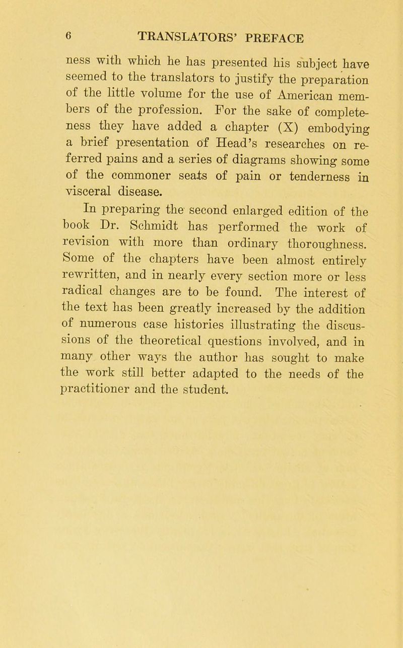 ness with which he has presented his subject have seemed to the translators to justify the preparation of the little volume for the use of American mem- bers of the profession. For the sake of complete- ness they have added a chapter (X) embodying a brief presentation of Head’s researches on re- ferred pains and a series of diagrams showing some of the commoner seats of pain or tenderness in visceral disease. In preparing the second enlarged edition of the book Dr. Schmidt has performed the work of revision with more than ordinary thoroughness. Some of the chapters have been almost entirely rewritten, and in nearly every section more or less radical changes are to be found. The interest of the text has been greatly increased by the addition of numerous case histories illustrating the discus- sions of the theoretical questions involved, and in many other ways the author has sought to make the work still better adapted to the needs of the practitioner and the student.