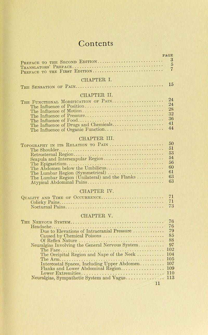 Contents PAGE o Preface to the Second Edition 'i Translators’ Preface 2 Preface to the First Edition CHAPTER I. The Sensation of Pain 15 CHAPTER II. The Functional Modification of Pain 24 The Influence of Position The Influence of Motion The Influence of Pressure The Influence of Food ';!? The Influence of Drugs and Chemicals The Influence of Organic Function 44 CHAPTER III. Topography in its Relation to Pain 50 The Shoulder 51 Retrosternal Region 53 Scapula and Interscapular Region 54 The Epigastrium 56 The Abdomen below the Umbilicus 60 The Lumbar Region (Symmetrical) 61 The Lumbar Region (Unilateral) and the Flanks 63 Atypical Abdominal Pains 63 CHAPTER IV. Quality and Time of Occurrence VI Colicky Pains VI Nocturnal Pains V3 CHAPTER V. The Nervous System 76 Headache 76 Due to Elevations of Intracranial Pressure 79 Caused by Chemical Poisons 85 Of Reflex Nature 88 Neuralgias Involving the General Nervous System 97 The Face 102 The Occipital Region and Nape of the Neck 104 The Arm 105 Intercostal SpaceB, Including Upper Abdomen 107 Flanks and Lower Abdominal Region 109 Lower Extremities 110 Neuralgias, Sympathetic System and Vagus 113