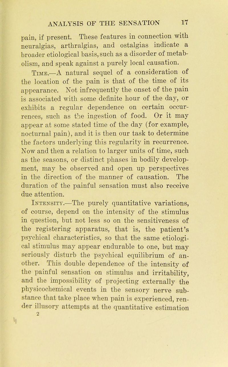 pain, if present. These features in connection with neuralgias, arthralgias, and ostalgias indicate a broader etiological basis, such as a disorder of metab- olism, and speak against a purely local causation. Time.—A natural sequel of a consideration of the location of the pain is that of the time of its appearance. Not infrequently the onset of the pain is associated with some definite hour of the day, or exhibits a regular dependence on certain occur- rences, such as the ingestion of food. Or it may appear at some stated time of the day (for example, nocturnal pain), and it is then our task to determine the factors underlying this regularity in recurrence. Now and then a relation to larger units of time, such as the seasons, or distinct phases in bodily develop- ment, may be observed and open up perspectives in the direction of the manner of causation. The duration of the painful sensation must also receive due attention. Intensity.—The purely quantitative variations, of course, depend on the intensity of the stimulus in question, but not less so on the sensitiveness of the registering apparatus, that is, the patient’s psychical characteristics, so that the same etiologi- cal stimulus may appear endurable to one, but may seriously disturb the psychical equilibrium of an- other. This double dependence of the intensity of the painful sensation on stimulus and irritability, and the impossibility of projecting externally the physicochemical events in the sensory nerve sub- stance that take place when pain is experienced, ren- der illusory attempts at the quantitative estimation 2