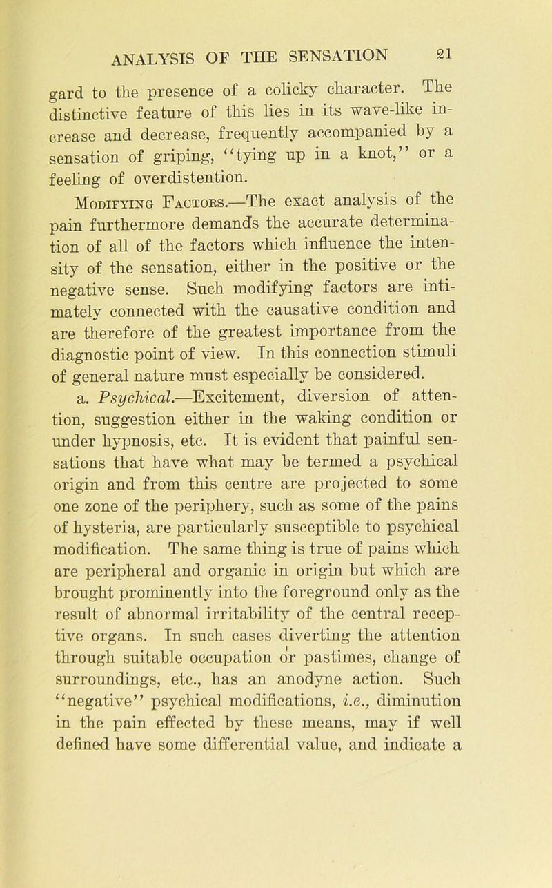 gard to the presence of a colicky character. The distinctive feature of this lies in its wave-like in- crease and decrease, frequently accompanied by a sensation of griping, “tying up in a knot,” or a feeling of overdistention. Modifying Factors.—1The exact analysis of the pain furthermore demands the accurate determina- tion of all of the factors which influence the inten- sity of the sensation, either in the positive or the negative sense. Such modifying factors are inti- mately connected with the causative condition and are therefore of the greatest importance from the diagnostic point of view. In this connection stimuli of general nature must especially be considered. a. Psychical.—Excitement, diversion of atten- tion, suggestion either in the waking condition or under hypnosis, etc. It is evident that painful sen- sations that have what may be termed a psychical origin and from this centre are projected to some one zone of the periphery, such as some of the pains of hysteria, are particularly susceptible to psychical modification. The same thing is true of pains which are peripheral and organic in origin but which are brought prominently into the foreground only as the result of abnormal irritability of the central recep- tive organs. In such cases diverting the attention through suitable occupation or pastimes, change of surroundings, etc., has an anodyne action. Such “negative” psychical modifications, i.e., diminution in the pain effected by these means, may if well defined have some differential value, and indicate a