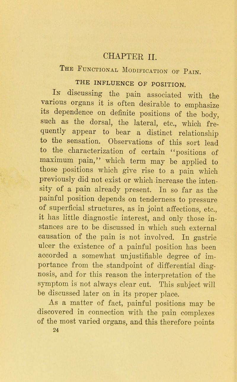 CHAPTER II. The Functional Modification of Pain. THE INFLUENCE OF POSITION. In discussing the pain associated with the various organs it is often desirable to emphasize its dependence on definite positions of the body, such as the dorsal, the lateral, etc., which fre- quently appear to bear a distinct relationship to the sensation. Observations of this sort lead to the characterization of certain “positions of maximum pain,” which term may be applied to those positions which give rise to a pain which previously did not exist or which increase the inten- sity of a pain already present. In so far as the painful position depends on tenderness to pressure of superficial structures, as in joint affections, etc., it has little diagnostic interest, and only those in- stances are to be discussed in which such external causation of the pain is not involved. In gastric ulcer the existence of a painful position has been accorded a somewhat unjustifiable degree of im- portance from the standpoint of differential diag- nosis, and for this reason the interpretation of the symptom is not always clear cut. This subject will be discussed later on in its proper place. As a matter of fact, painful positions may be discovered in connection with the pain complexes of the most varied organs, and this therefore points