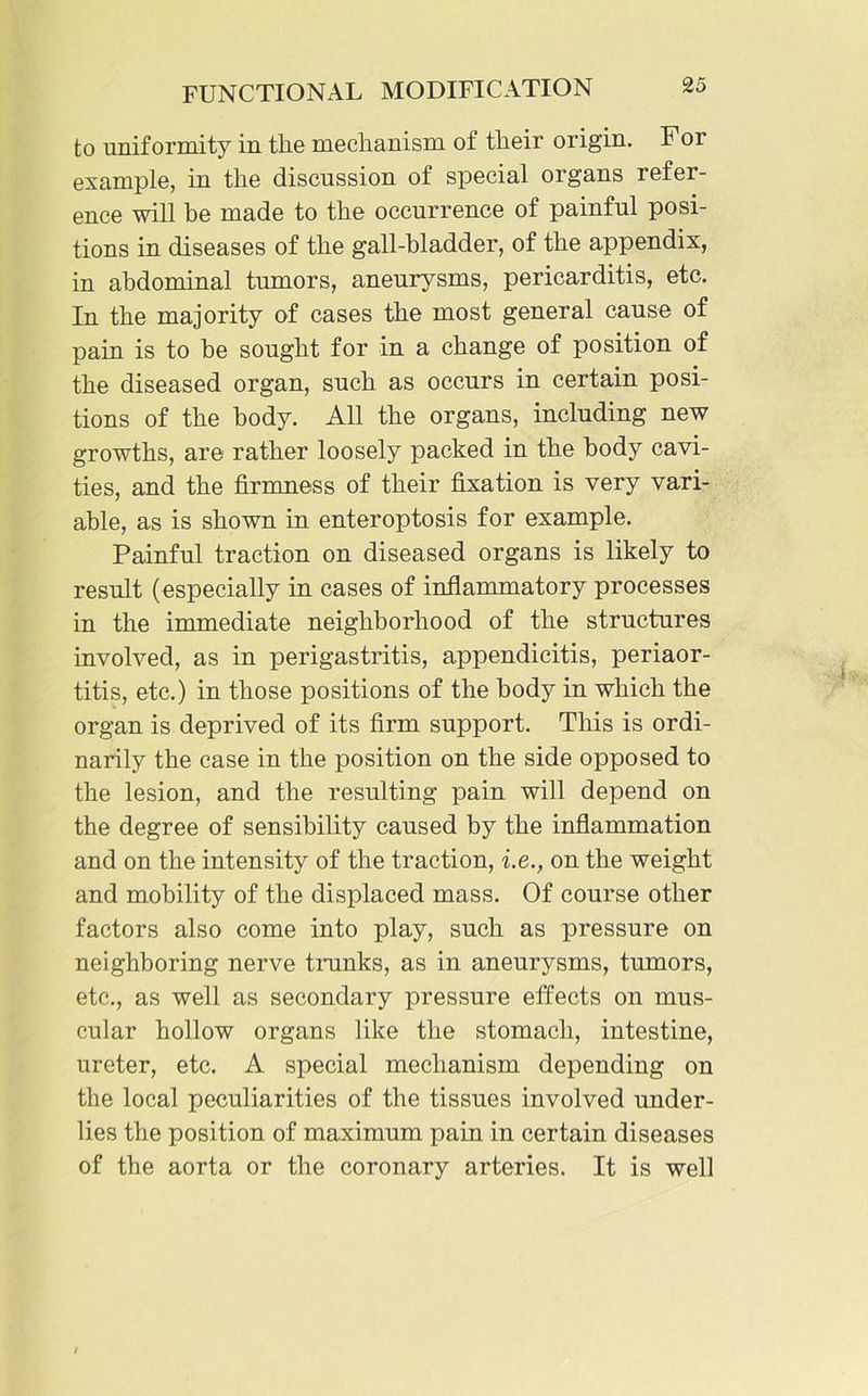 to uniformity in the mechanism of their origin. For example, in the discussion of special organs refer- ence will be made to the occurrence of painful posi- tions in diseases of the gall-bladder, of the appendix, in abdominal tumors, aneurysms, pericarditis, etc. In the majority of cases the most general cause of pain is to he sought for in a change of position of the diseased organ, such as occurs in certain posi- tions of the body. All the organs, including new growths, are rather loosely packed in the body cavi- ties, and the firmness of their fixation is very vari- able, as is shown in enteroptosis for example. Painful traction on diseased organs is likely to result (especially in cases of inflammatory processes in the immediate neighborhood of the structures involved, as in perigastritis, appendicitis, periaor- titis, etc.) in those positions of the body in which the organ is deprived of its firm support. This is ordi- narily the case in the position on the side opposed to the lesion, and the resulting pain will depend on the degree of sensibility caused by the inflammation and on the intensity of the traction, i.e., on the weight and mobility of the displaced mass. Of course other factors also come into play, such as pressure on neighboring nerve trunks, as in aneurysms, tumors, etc., as well as secondary pressure effects on mus- cular hollow organs like the stomach, intestine, ureter, etc. A special mechanism depending on the local peculiarities of the tissues involved under- lies the position of maximum pain in certain diseases of the aorta or the coronary arteries. It is well