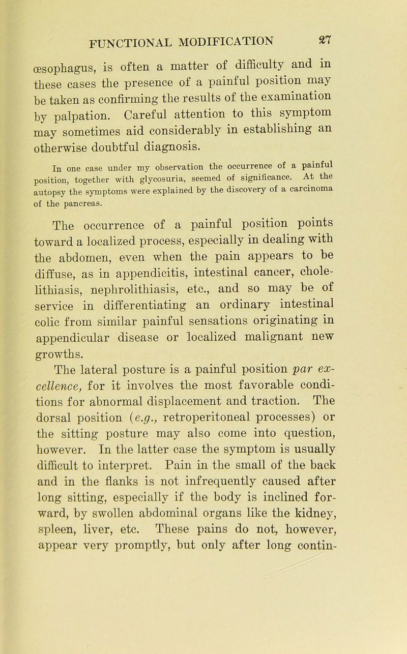 (Esophagus, is often a matter of difficulty and in these cases the presence of a painful position may be taken as confirming the results of the examination by palpation. Careful attention to this symptom may sometimes aid considerably in establishing an otherwise doubtful diagnosis. In one ease under my observation the occurrence of a painful position, together with glycosuria, seemed of significance. At the autopsy the symptoms were explained by the discovery of a carcinoma of the pancreas. The occurrence of a painful position points toward a localized process, especially in dealing with the abdomen, even when the pain appears to be diffuse, as in appendicitis, intestinal cancer, chole- lithiasis, nephrolithiasis, etc., and so may be of service in differentiating an ordinary intestinal colic from similar painful sensations originating in appendicular disease or localized malignant new growths. The lateral posture is a painful position par ex- cellence, for it involves the most favorable condi- tions for abnormal displacement and traction. The dorsal position {e.g., retroperitoneal processes) or the sitting posture may also come into question, however. In the latter case the symptom is usually difficult to interpret. Pain in the small of the back and in the flanks is not infrequently caused after long sitting, especially if the body is inclined for- ward, by swollen abdominal organs like the kidney, spleen, liver, etc. These pains do not, however, appear very promptly, but only after long contin-