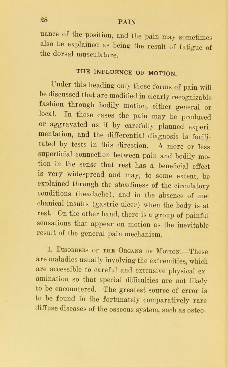 uance of the position, and the pain may sometimes also be explained as being the result of fatigue of the dorsal musculature. the influence of motion. Under this heading only those forms of pain will be discussed that are modified in clearly recognizable fashion through bodily motion, either general or local. In these cases the pain may be produced or aggravated as if by carefully planned experi- mentation, and the differential diagnosis is facili- tated by tests in this direction. A more or less superficial connection between pain and bodily mo- tion in the sense that rest has a beneficial effect is very widespread and may, to some extent, be explained through the steadiness of the circulatory conditions (headache), and in the absence of me- chanical insults (gastric ulcer) when the body is at rest. On the other hand, there is a group of painful sensations that appear on motion as the inevitable result of the general pain mechanism. 1. Disorders op the Organs op Motion.—These are maladies usually involving the extremities, which are accessible to careful and extensive physical ex- amination so that special difficulties are not likely to be encountered. The greatest source of error is to be found in the fortunately comparatively rare diffuse diseases of the osseous system, such as osteo-
