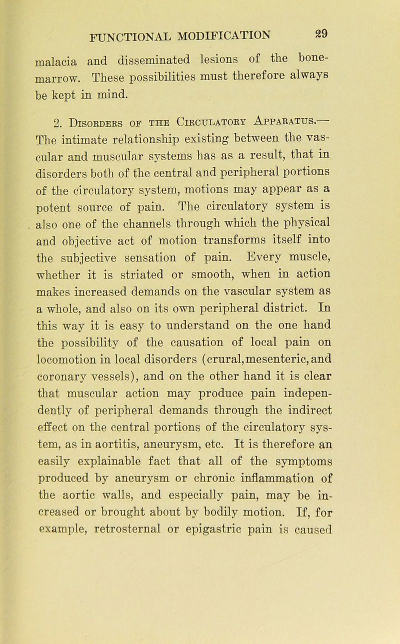 malacia and disseminated lesions of the bone- marrow. These possibilities must therefore always be kept in mind. 2. Disorders of the Circulatory Apparatus. The intimate relationship existing between the vas- cular and muscular systems has as a result, that in disorders both of the central and peripheral portions of the circulatory system, motions may appear as a potent source of pain. The circulatory system is also one of the channels through which the physical and objective act of motion transforms itself into the subjective sensation of pain. Every muscle, whether it is striated or smooth, when in action makes increased demands on the vascular system as a whole, and also on its own peripheral district. In this way it is easy to understand on the one hand the possibility of the causation of local pain on locomotion in local disorders (crural,mesenteric, and coronary vessels), and on the other hand it is clear that muscular action may produce pain indepen- dently of peripheral demands through the indirect effect on the central portions of the circulatory sys- tem, as in aortitis, aneurysm, etc. It is therefore an easily explainable fact that all of the symptoms produced by aneurysm or chronic inflammation of the aortic walls, and especially pain, may be in- creased or brought about by bodily motion. If, for example, retrosternal or epigastric pain is caused