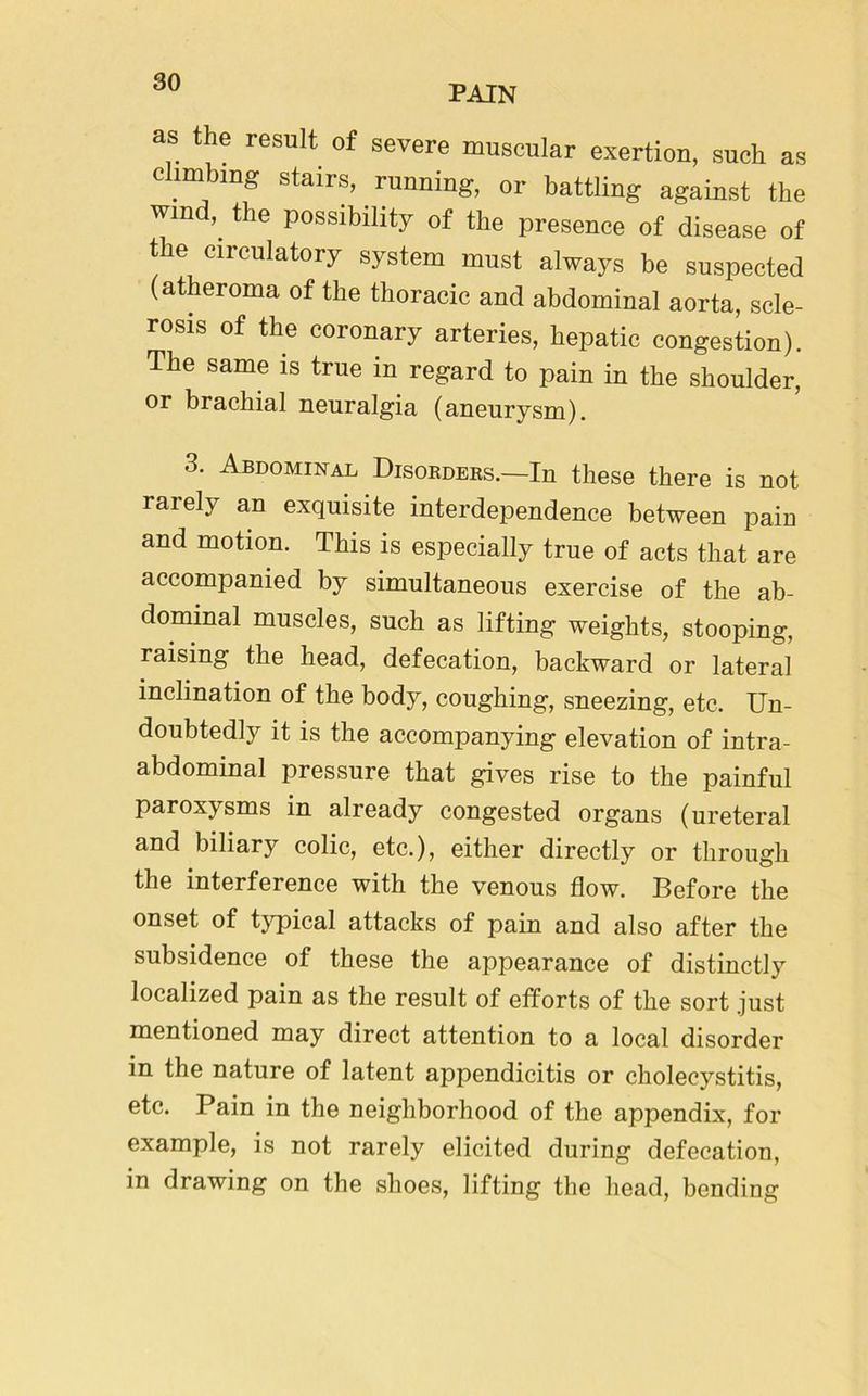 PAIN as the result of severe muscular exertion, such as climbing stairs, running, or battling against the wind, the possibility of the presence of disease of tie ciieulatory system must always be suspected (atheroma of the thoracic and abdominal aorta, scle- rosis of the coronary arteries, hepatic congestion). The same is true in regard to pain in the shoulder, or brachial neuralgia (aneurysm). 3. Abdominal Disorders.—In these there is not rarely an exquisite interdependence between pain and motion. This is especially true of acts that are accompanied by simultaneous exercise of the ab- dominal muscles, such as lifting weights, stooping, raising the head, defecation, backward or lateral inclination of the body, coughing, sneezing, etc. Un- doubtedly it is the accompanying elevation of intra- abdominal pressure that gives rise to the painful paroxysms in already congested organs (ureteral and biliary colic, etc.), either directly or through the interference with the venous flow. Before the onset of typical attacks of pain and also after the subsidence of these the appearance of distinctly localized pain as the result of efforts of the sort .just mentioned may direct attention to a local disorder in the nature of latent appendicitis or cholecystitis, etc. Pain in the neighborhood of the appendix, for example, is not rarely elicited during defecation, in drawing on the shoes, lifting the head, bending