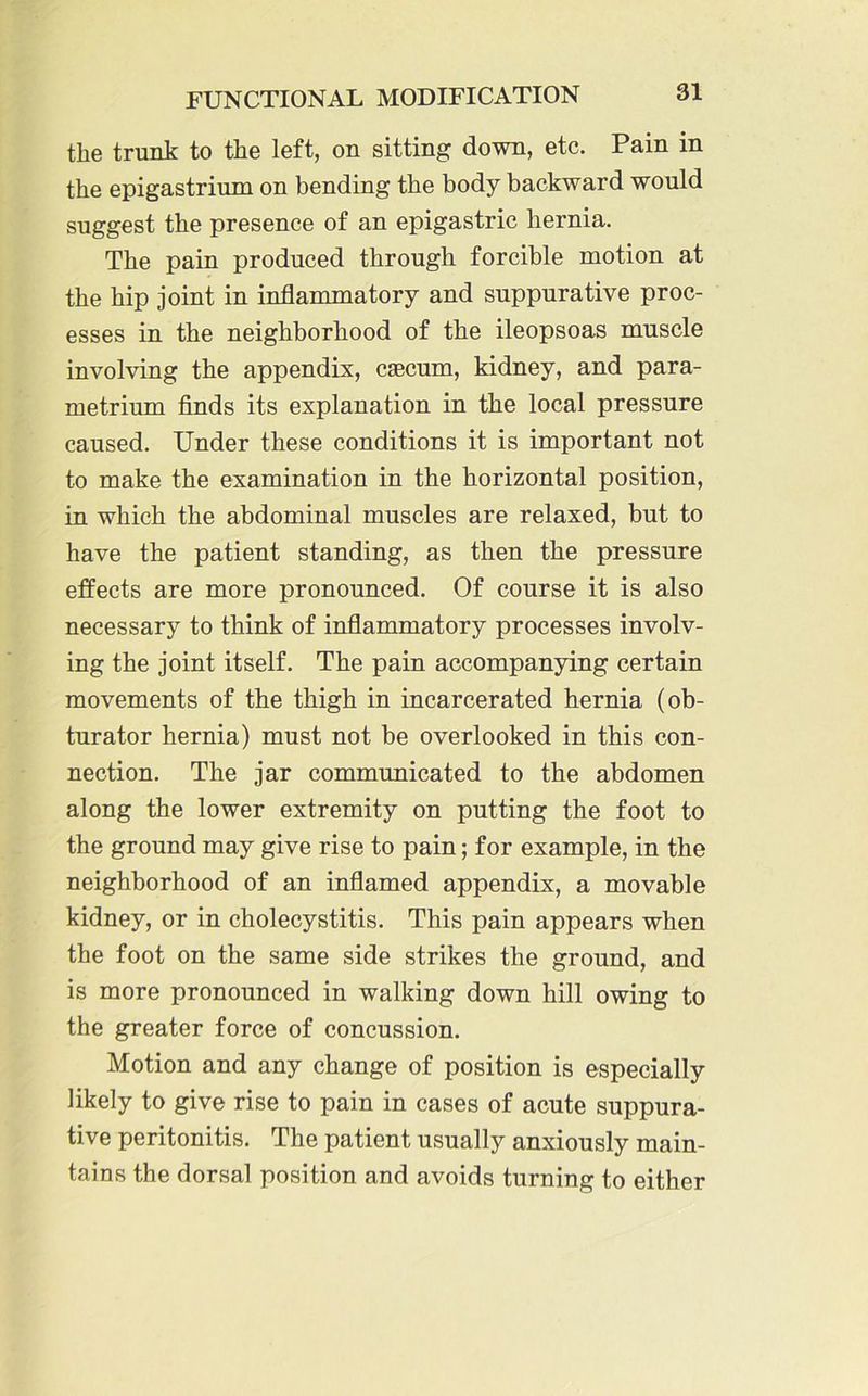 the trunk to the left, on sitting down, etc. Pain in the epigastrium on bending the body backward would suggest the presence of an epigastric hernia. The pain produced through forcible motion at the hip joint in inflammatory and suppurative proc- esses in the neighborhood of the ileopsoas muscle involving the appendix, caecum, kidney, and para- metrium finds its explanation in the local pressure caused. Under these conditions it is important not to make the examination in the horizontal position, in which the abdominal muscles are relaxed, but to have the patient standing, as then the pressure effects are more pronounced. Of course it is also necessary to think of inflammatory processes involv- ing the joint itself. The pain accompanying certain movements of the thigh in incarcerated hernia (ob- turator hernia) must not be overlooked in this con- nection. The jar communicated to the abdomen along the lower extremity on putting the foot to the ground may give rise to pain; for example, in the neighborhood of an inflamed appendix, a movable kidney, or in cholecystitis. This pain appears when the foot on the same side strikes the ground, and is more pronounced in walking down hill owing to the greater force of concussion. Motion and any change of position is especially likely to give rise to pain in cases of acute suppura- tive peritonitis. The patient usually anxiously main- tains the dorsal position and avoids turning to either