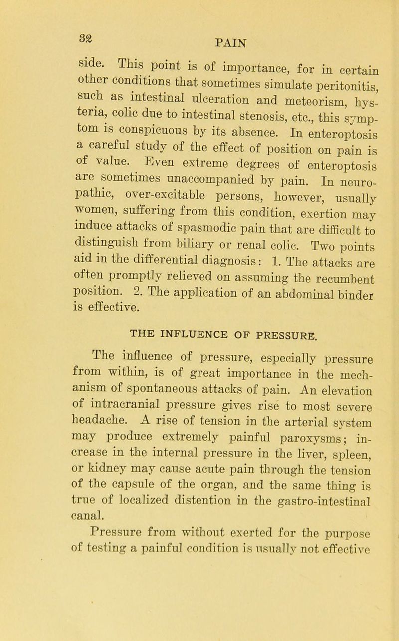 PAIN side. This point is of importance, for in certain other conditions that sometimes simulate peritonitis, such as intestinal ulceration and meteorism, hys- teria, colic due to intestinal stenosis, etc., this symp- tom is conspicuous by its absence. In enteroptosis a careful study of the effect of position on pain is of value. Even extreme degrees of enteroptosis are sometimes unaccompanied by pain. In neuro- pathic, over-excitable persons, however, usually women, suffering from this condition, exertion may induce attacks of spasmodic pain that are difficult to distinguish from biliary or renal colic. Two points aid in the differential diagnosis: 1. The attacks are often promptly relieved on assuming the recumbent position. 2. The application of an abdominal binder is effective. THE INFLUENCE OF PRESSURE. The influence of pressure, especially pressure from within, is of great importance in the mech- anism of spontaneous attacks of pain. An elevation of intracranial pressure gives rise to most severe headache. A rise of tension in the arterial system may produce extremely painful paroxysms; in- crease in the internal pressure in the liver, spleen, or kidney may cause acute pain through the tension of the capsule of the organ, and the same thing is true of localized distention in the gastro-intestinal canal. Pressure from without exerted for the purpose of testing a painful condition is usually not effective
