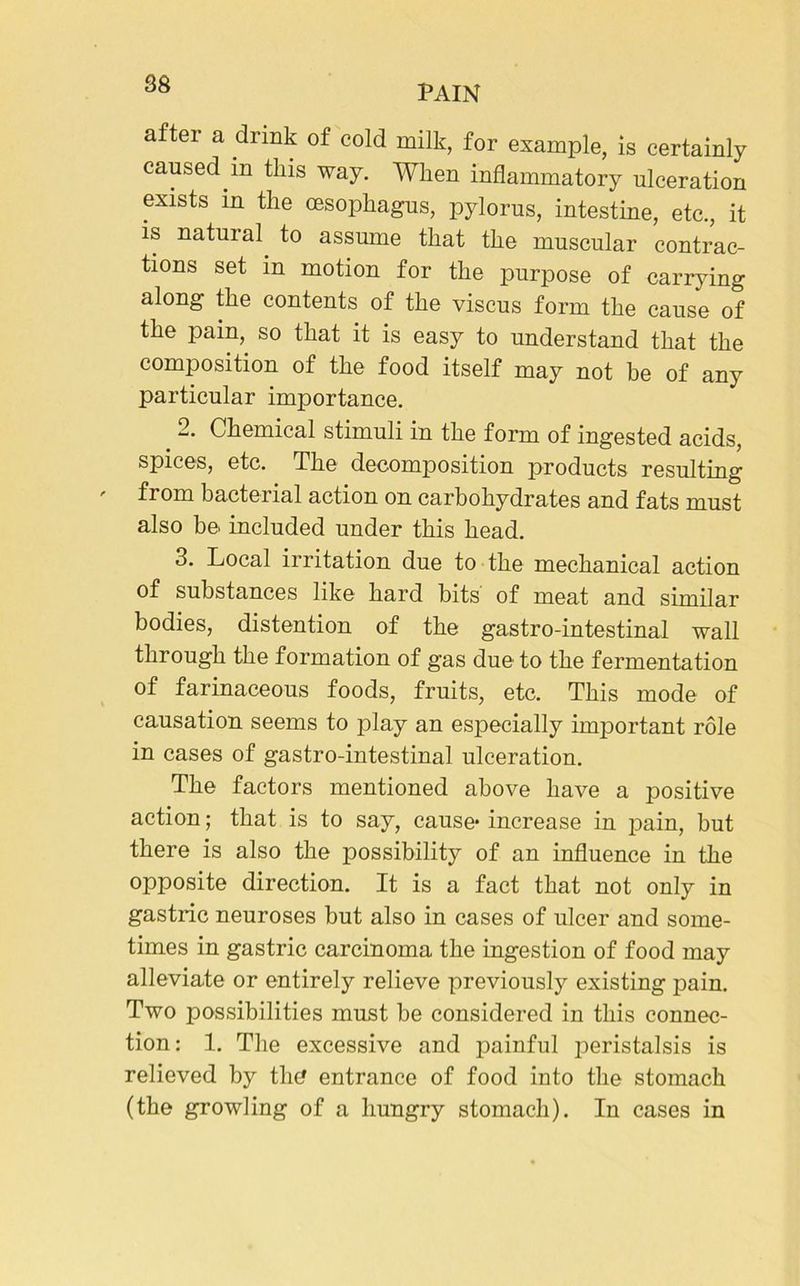 after a drink of cold milk, for example, is certainly caused in this way. When inflammatory ulceration exists in the oesophagus, pylorus, intestine, etc., it is natural to assume that the muscular contrac- tions set in motion for the purpose of carrying along the contents of the viscus form the cause of the pain, so that it is easy to understand that the composition of the food itself may not be of any particular importance. 2. Chemical stimuli in the form of ingested acids, spices, etc. The decomposition products resulting from bacterial action on carbohydrates and fats must also be included under this head. 3. Local irritation due to the mechanical action of substances like hard bits of meat and similar bodies, distention of the gastro-intestinal wall through the formation of gas due to the fermentation of farinaceous foods, fruits, etc. This mode of causation seems to play an especially important role in cases of gastro-intestinal ulceration. The factors mentioned above have a positive action; that is to say, cause* increase in pain, but there is also the possibility of an influence in the opposite direction. It is a fact that not only in gastric neuroses but also in cases of ulcer and some- times in gastric carcinoma the ingestion of food may alleviate or entirely relieve previously existing pain. Two possibilities must be considered in this connec- tion: 1. The excessive and painful peristalsis is relieved by the entrance of food into the stomach (the growling of a hungry stomach). In cases in