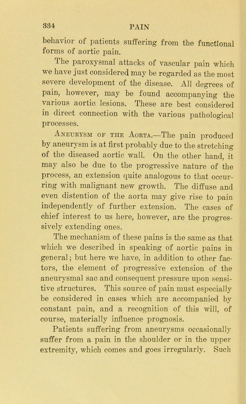 behavior of patients suffering from the functional forms of aortic pain. The paroxysmal attacks of vascular pain which we have just considered may be regarded as the most severe development of the disease. All degrees of pain, however, may be found accompanying the various aortic lesions. These are best considered in direct connection with the various pathological processes. Aneurysm of the Aorta.—The pain produced by aneurysm is at first probably due to the stretching of the diseased aortic wall. On the other hand, it may also be due to the progressive nature of the process, an extension quite analogous to that occur- ring with malignant new growth. The diffuse and even distention of the aorta may give rise to pain independently of further extension. The cases of chief interest to us here, however, are the progres- sively extending ones. The mechanism of these pains is the same as that which we described in speaking of aortic pains in general; but here we have, in addition to other fac- tors, the element of progressive extension of the aneurysmal sac and consequent pressure upon sensi- tive structures. This source of pain must especially be considered in cases which are accompanied by constant pain, and a recognition of this will, of course, materially influence prognosis. Patients suffering from aneurysms occasionally suffer from a pain in the shoulder or in the upper extremity, which comes and goes irregularly. Such