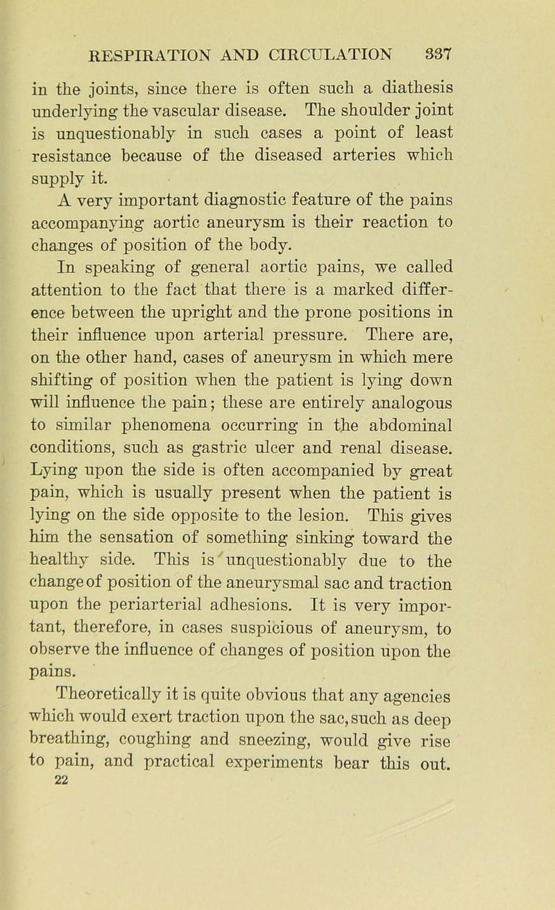 in the joints, since there is often such a diathesis underlying the vascular disease. The shoulder joint is unquestionably in such cases a point of least resistance because of the diseased arteries which supply it. A very important diagnostic feature of the pains accompanying aortic aneurysm is their reaction to changes of position of the body. In speaking of general aortic pains, we called attention to the fact that there is a marked differ- ence between the upright and the prone positions in their influence upon arterial pressure. There are, on the other hand, cases of aneurysm in which mere shifting of position when the patient is lying down will influence the pain; these are entirely analogous to similar phenomena occurring in the abdominal conditions, such as gastric ulcer and renal disease. Lying upon the side is often accompanied by great pain, which is usually present when the patient is lying on the side opposite to the lesion. This gives him the sensation of something sinking toward the healthy side. This is unquestionably due to the change of position of the aneurysmal sac and traction upon the periarterial adhesions. It is very impor- tant, therefore, in cases suspicious of aneurysm, to observe the influence of changes of position upon the pains. Theoretically it is quite obvious that any agencies which would exert traction upon the sac, such as deep breathing, coughing and sneezing, would give rise to pain, and practical experiments bear this out. 22