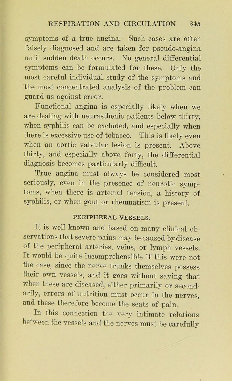 symptoms of a true angina. Such cases are often falsely diagnosed and are taken for pseudo-angina until sudden death occurs. No general differential symptoms can be formulated for these. Only the most careful individual study of the symptoms and the most concentrated analysis of the problem can guard us against error. Functional angina is especially likely when we are dealing with neurasthenic patients below thirty, when syphilis can be excluded, and especially when there is excessive use of tobacco. This is likely even when an aortic valvular lesion is present. Above thirty, and especially above forty, the differential diagnosis becomes particularly difficult. True angina must always be considered most seriously, even in the presence of neurotic symp- toms, when there is arterial tension, a history of syphilis, or when gout or rheumatism is present. PERIPHERAL VESSELS. It is well known and based on many clinical ob- servations that severe pains may be caused by disease of the peripheral arteries, veins, or lymph vessels. It would be quite incomprehensible if this were not the case, since the nerve trunks themselves possess their own vessels, and it goes without saying that when these are diseased, either primarily or second- arily, errors of nutrition must occur in the nerves, and these therefore become the seats of pain. In this connection the very intimate relations between the vessels and the nerves must be carefully