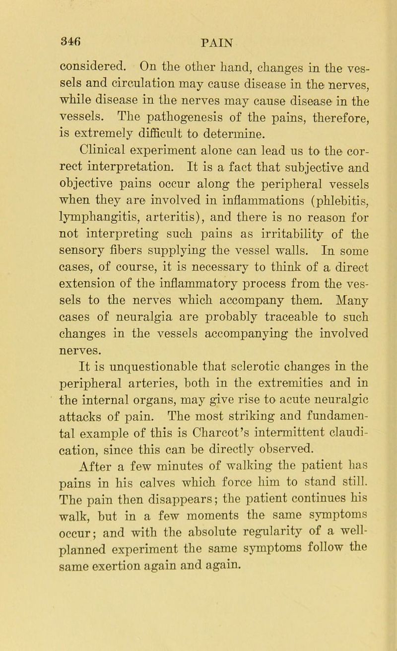 considered. On the other hand, changes in the ves- sels and circulation may cause disease in the nerves, while disease in the nerves may cause disease in the vessels. The pathogenesis of the pains, therefore, is extremely difficult to determine. Clinical experiment alone can lead us to the cor- rect interpretation. It is a fact that subjective and objective pains occur along the peripheral vessels when they are involved in inflammations (phlebitis, lymphangitis, arteritis), and there is no reason for not interpreting such pains as irritability of the sensory fibers supplying the vessel walls. In some cases, of course, it is necessary to think of a direct extension of the inflammatory process from the ves- sels to the nerves which accompany them. Many cases of neuralgia are probably traceable to such changes in the vessels accompanying the involved nerves. It is unquestionable that sclerotic changes in the peripheral arteries, both in the extremities and in the internal organs, may give rise to acute neuralgic attacks of pain. The most striking and fundamen- tal example of this is Charcot’s intermittent claudi- cation, since this can be directly observed. After a few minutes of walking the patient has pains in his calves which force him to stand still. The pain then disappears; the patient continues his walk, but in a few moments the same symptoms occur; and with the absolute regularity of a well- planned experiment the same symptoms follow the same exertion again and again.