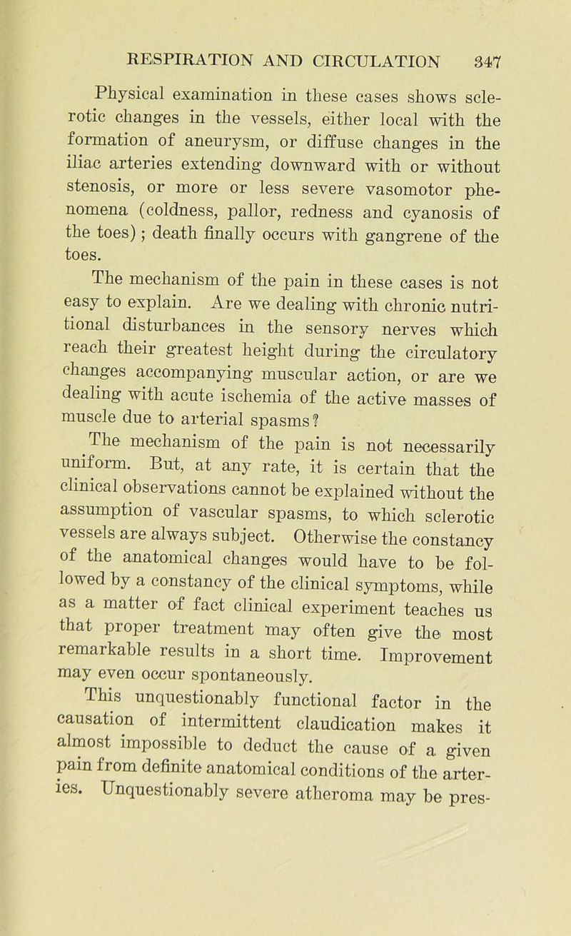 Physical examination in these cases shows scle- rotic changes in the vessels, either local with the formation of aneurysm, or diffuse changes in the iliac arteries extending downward with or without stenosis, or more or less severe vasomotor phe- nomena (coldness, pallor, redness and cyanosis of the toes); death finally occurs with gangrene of the toes. The mechanism of the pain in these cases is not easy to explain. Are we dealing with chronic nutri- tional disturbances in the sensory nerves which leach their greatest height during the circulatory changes accompanying muscular action, or are we dealing with acute ischemia of the active masses of muscle due to arterial spasms? The mechanism of the pain is not necessarily uniform. But, at any rate, it is certain that the clinical observations cannot be explained without the assumption of vascular spasms, to which sclerotic vessels are always subject. Otherwise the constancy of the anatomical changes would have to be fol- lowed by a constancy of the clinical symptoms, while as a matter of fact clinical experiment teaches us that proper treatment may often give the most remarkable results in a short time. Improvement may even occur spontaneously. This unquestionably functional factor in the causation of intermittent claudication makes it almost impossible to deduct the cause of a given pam from definite anatomical conditions of the arter- ies. Unquestionably severe atheroma may be pres-