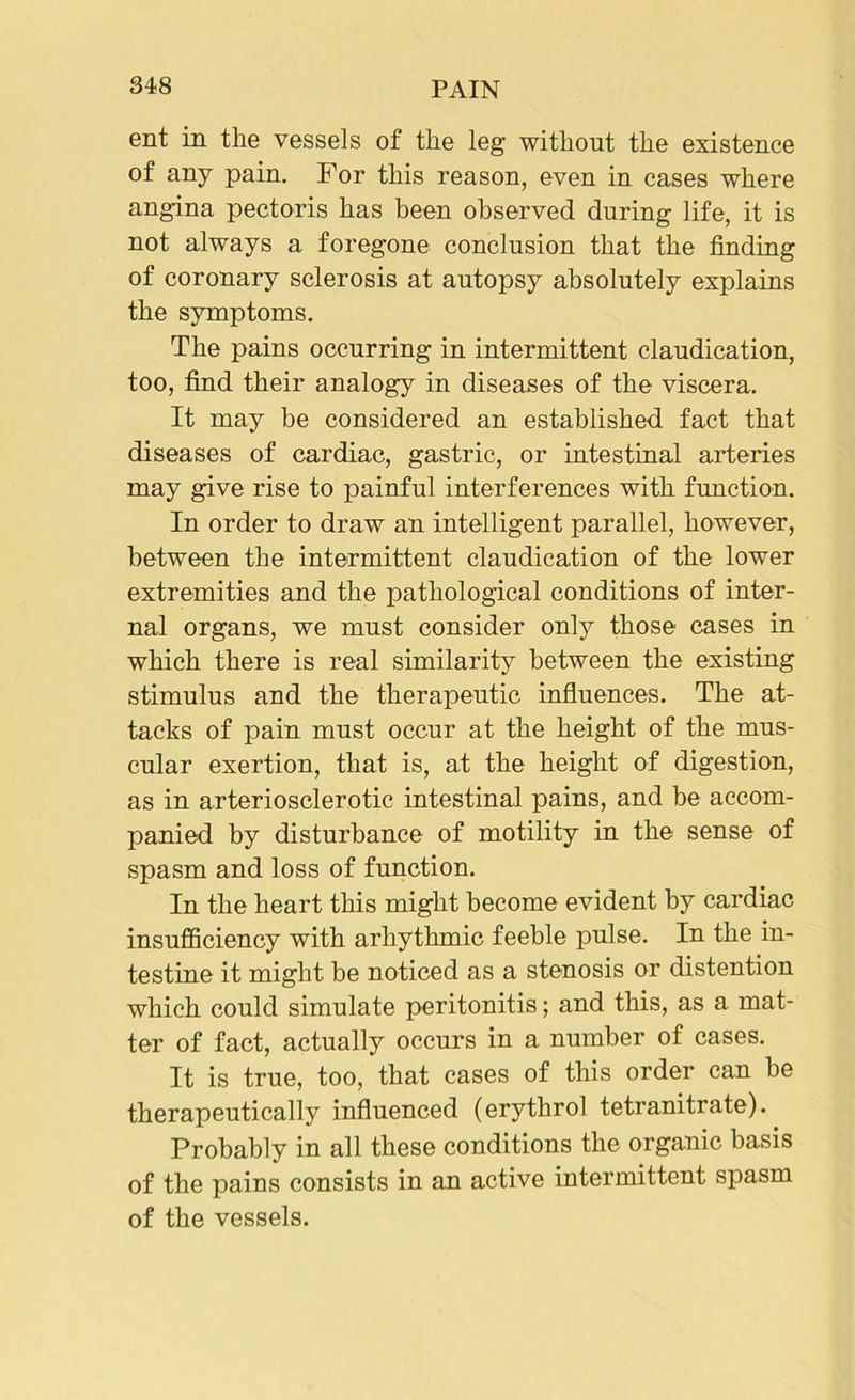 ent in the vessels of the leg without the existence of any pain. For this reason, even in cases where angina pectoris has been observed during life, it is not always a foregone conclusion that the finding of coronary sclerosis at autopsy absolutely explains the symptoms. The pains occurring in intermittent claudication, too, find their analogy in diseases of the viscera. It may be considered an established fact that diseases of cardiac, gastric, or intestinal arteries may give rise to painful interferences with function. In order to draw an intelligent parallel, however, between the intermittent claudication of the lower extremities and the pathological conditions of inter- nal organs, we must consider only those cases in which there is real similarity between the existing stimulus and the therapeutic influences. The at- tacks of pain must occur at the height of the mus- cular exertion, that is, at the height of digestion, as in arteriosclerotic intestinal pains, and be accom- panied by disturbance of motility in the sense of spasm and loss of function. In the heart this might become evident by cardiac insufficiency with arhythmic feeble pulse. In the in- testine it might be noticed as a stenosis or distention which could simulate peritonitis; and this, as a mat- ter of fact, actually occurs in a number of cases. It is true, too, that cases of this order can be therapeutically influenced (erythrol tetranitrate). Probably in all these conditions the organic basis of the pains consists in an active intermittent spasm of the vessels.