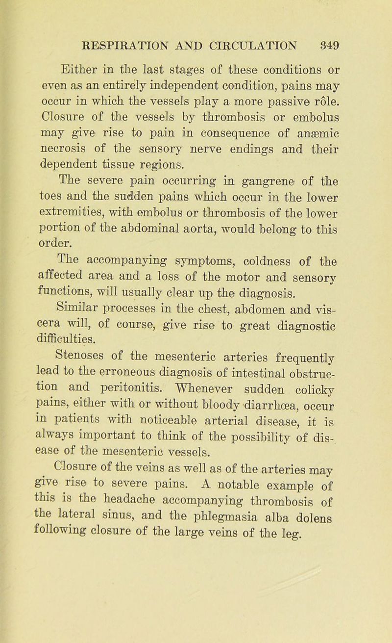 Either in the last stages of these conditions or even as an entirely independent condition, pains may occur in which the vessels play a more passive role. Closure of the vessels by thrombosis or embolus may give rise to pain in consequence of anasmic necrosis of the sensory nerve endings and their dejDendent tissue regions. The severe pain occurring in gangrene of the toes and the sudden pains which occur in the lower extremities, with embolus or thrombosis of the lower portion of the abdominal aorta, would belong to this order. The accompanying symptoms, coldness of the affected area and a loss of the motor and sensory functions, will usually clear up the diagnosis. Similar processes in the chest, abdomen and vis- cera will, of course, give rise to great diagnostic difficulties. Stenoses of the mesenteric arteries frequently lead to the erroneous diagnosis of intestinal obstruc- tion and peritonitis. Whenever sudden colicky pains, either with or without bloody diarrhoea, occur in patients with noticeable arterial disease, it is always important to think of the possibility of dis- ease of the mesenteric vessels. Closure of the veins as well as of the arteries may give rise to severe pains. A notable example of this is the headache accompanying thrombosis of the lateral sinus, and the phlegmasia alba dolens following closure of the large veins of the leg.