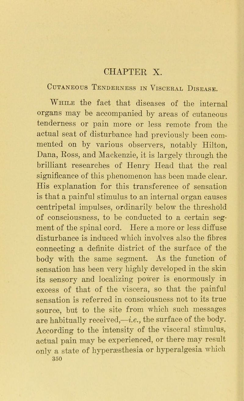 CHAPTER X. Cutaneous Tenderness in Visceral Disease. While the fact that diseases of the internal organs may be accompanied by areas of cutaneous tenderness or pain more or less remote from the actual seat of disturbance had previously been com- mented on by various observers, notably Hilton, Dana, Ross, and Mackenzie, it is largely through the brilliant researches of Henry Head that the real significance of this phenomenon has been made clear. His explanation for this transference of sensation is that a painful stimulus to an internal organ causes centripetal impulses, ordinarily below the threshold of consciousness, to be conducted to a certain seg- ment of the spinal cord. Here a more or less diffuse disturbance is induced which involves also the fibres connecting a definite district of the surface of the body with the same segment. As the function of sensation has been very highly developed in the skin its sensory and localizing power is enormously in excess of that of the viscera, so that the painful sensation is referred in consciousness not to its true source, but to the site from which such messages are habitually received,—i.e., the surface of the body. According to the intensity of the visceral stimulus, actual pain may be experienced, or there may result only a state of hyperesthesia or hyperalgesia which